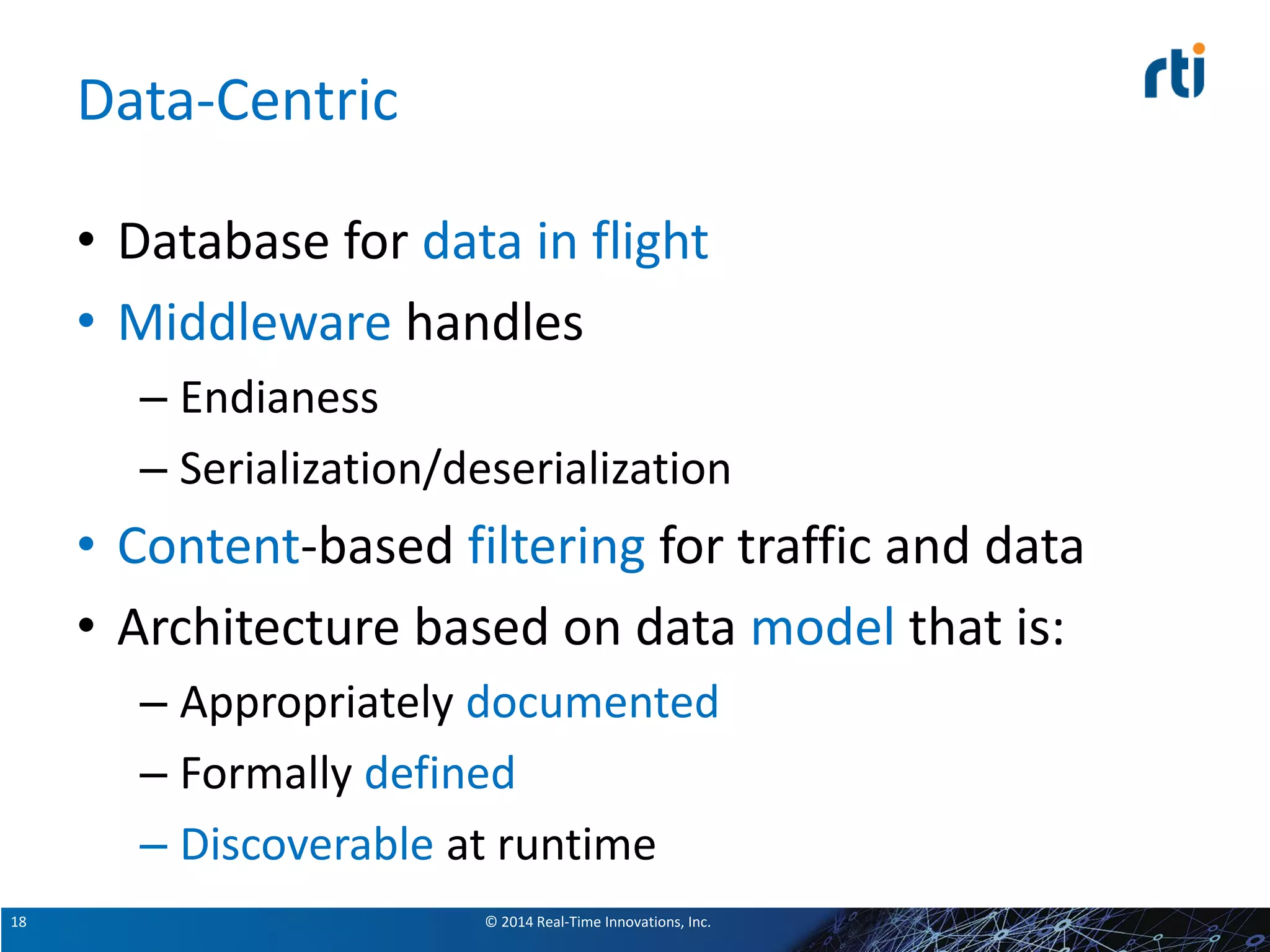 © 2014 Real-Time Innovations, Inc.18
Data-Centric
• Database for data in flight
• Middleware handles
– Endianess
– Serialization/deserialization
• Content-based filtering for traffic and data
• Architecture based on data model that is:
– Appropriately documented
– Formally defined
– Discoverable at runtime
 