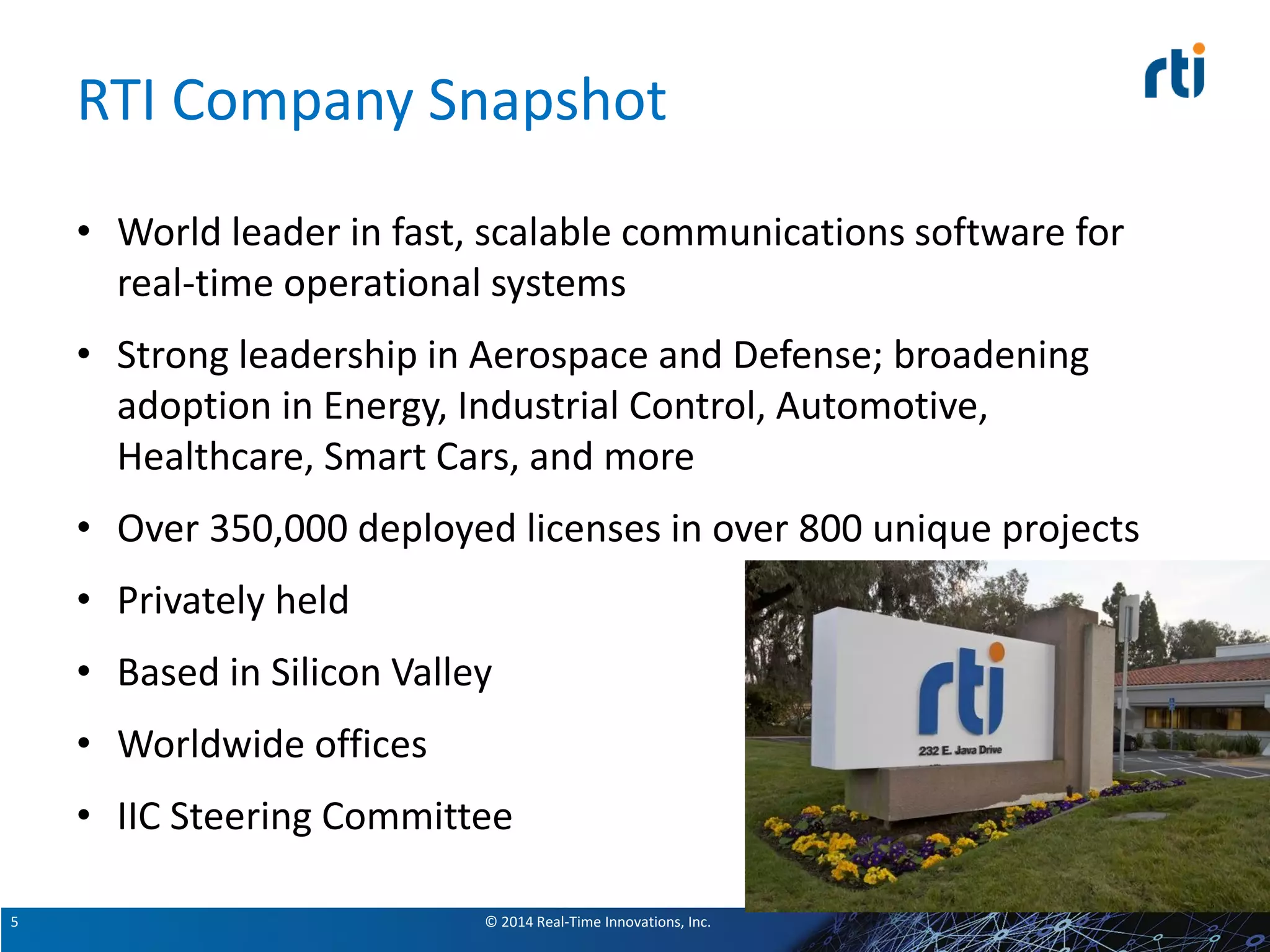 © 2014 Real-Time Innovations, Inc.5
RTI Company Snapshot
• World leader in fast, scalable communications software for
real-time operational systems
• Strong leadership in Aerospace and Defense; broadening
adoption in Energy, Industrial Control, Automotive,
Healthcare, Smart Cars, and more
• Over 350,000 deployed licenses in over 800 unique projects
• Privately held
• Based in Silicon Valley
• Worldwide offices
• IIC Steering Committee
 