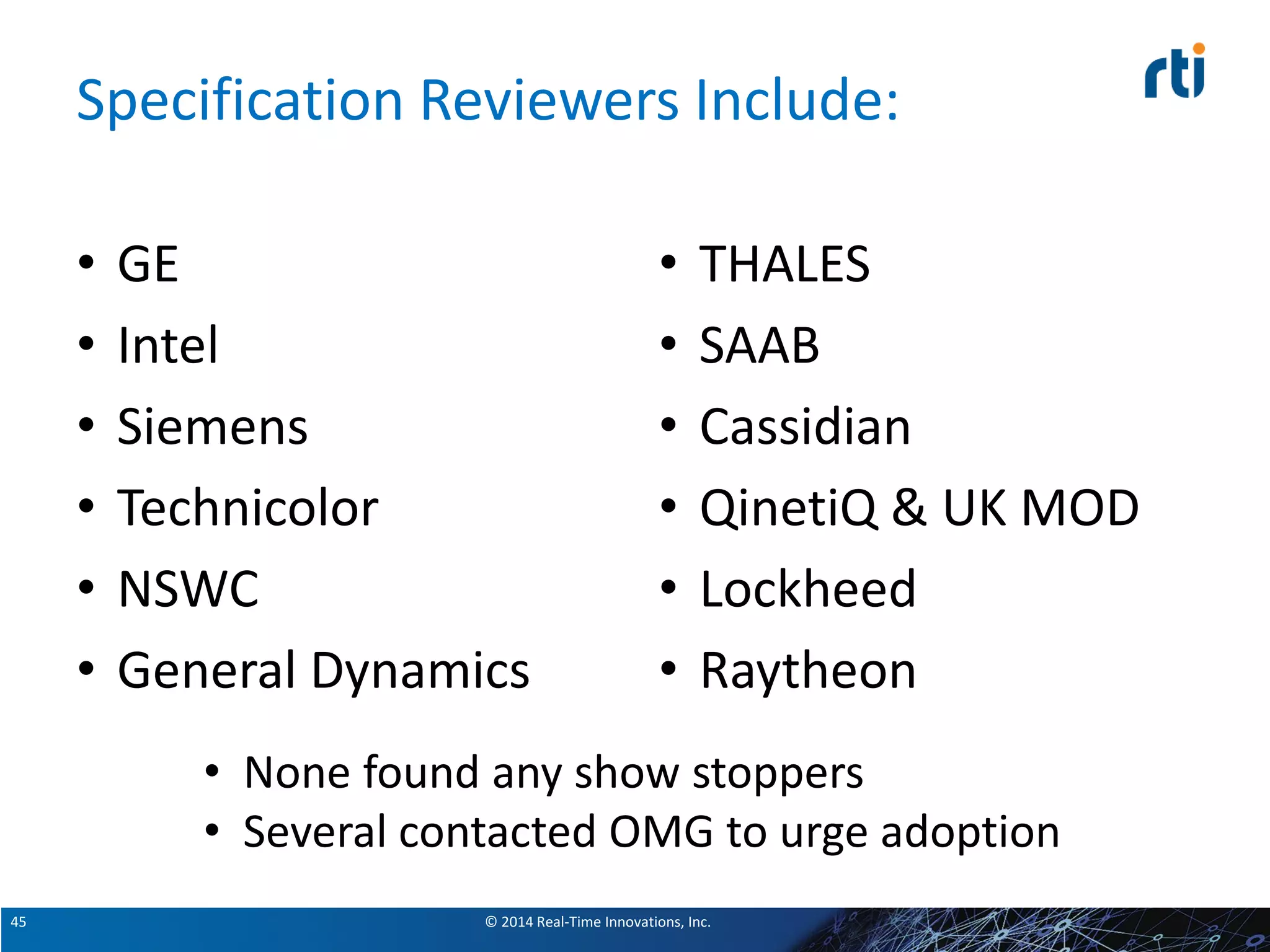 © 2014 Real-Time Innovations, Inc.45
Specification Reviewers Include:
• GE
• Intel
• Siemens
• Technicolor
• NSWC
• General Dynamics
• THALES
• SAAB
• Cassidian
• QinetiQ & UK MOD
• Lockheed
• Raytheon
• None found any show stoppers
• Several contacted OMG to urge adoption
 
