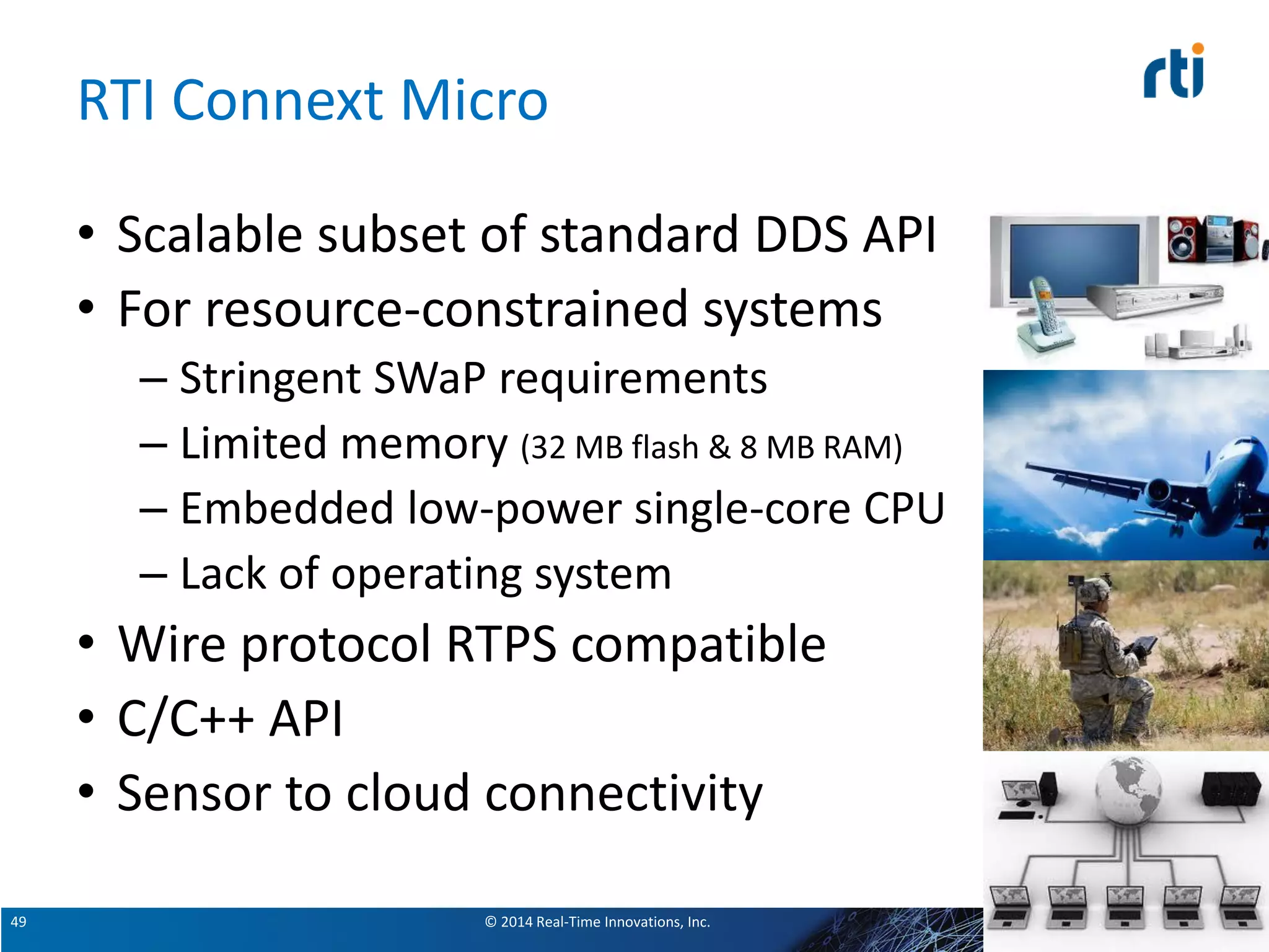 © 2014 Real-Time Innovations, Inc.49
RTI Connext Micro
• Scalable subset of standard DDS API
• For resource-constrained systems
– Stringent SWaP requirements
– Limited memory (32 MB flash & 8 MB RAM)
– Embedded low-power single-core CPU
– Lack of operating system
• Wire protocol RTPS compatible
• C/C++ API
• Sensor to cloud connectivity
49
 