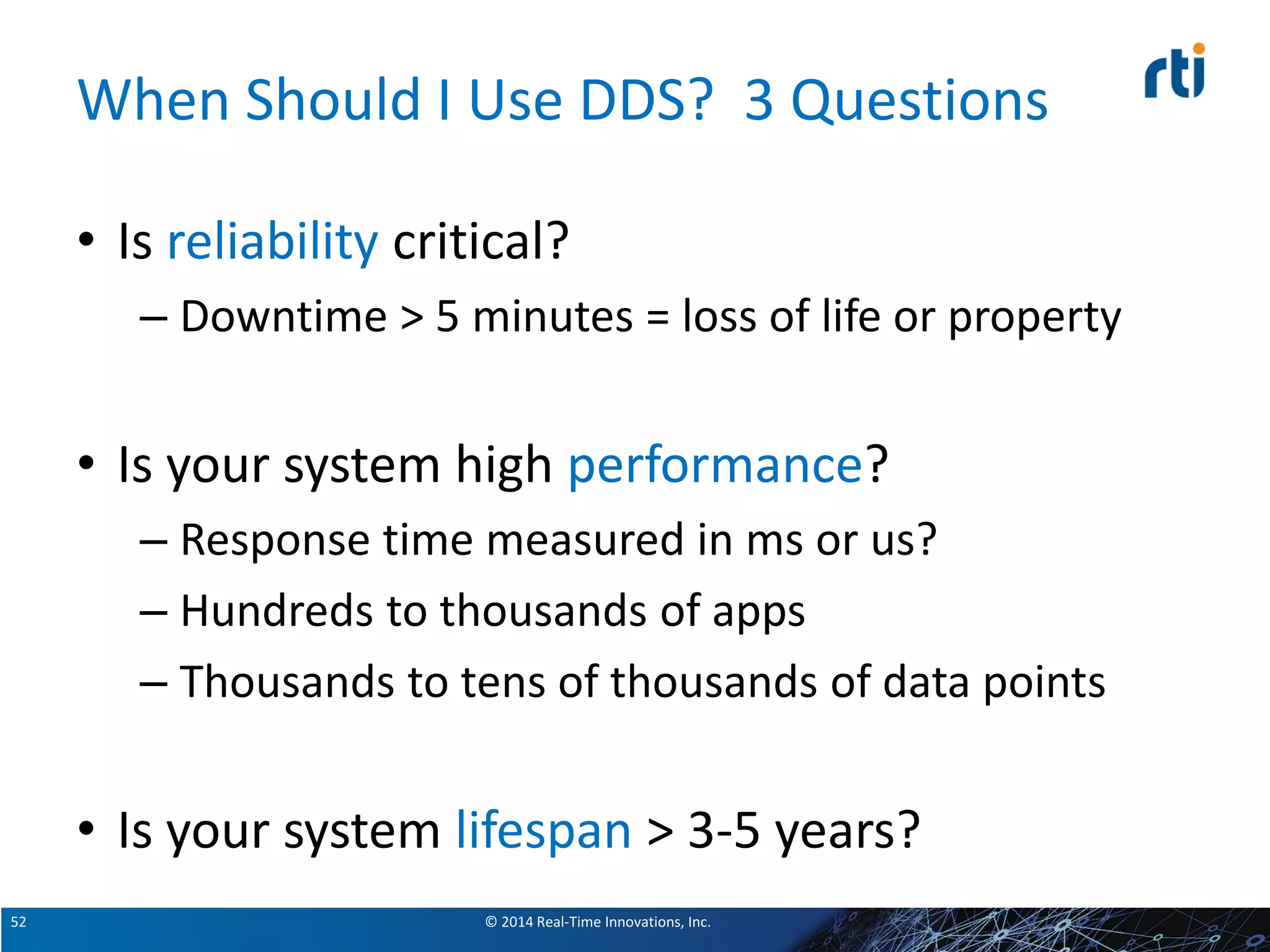 © 2014 Real-Time Innovations, Inc.52
When Should I Use DDS? 3 Questions
• Is reliability critical?
– Downtime > 5 minutes = loss of life or property
• Is your system high performance?
– Response time measured in ms or us?
– Hundreds to thousands of apps
– Thousands to tens of thousands of data points
• Is your system lifespan > 3-5 years?
 