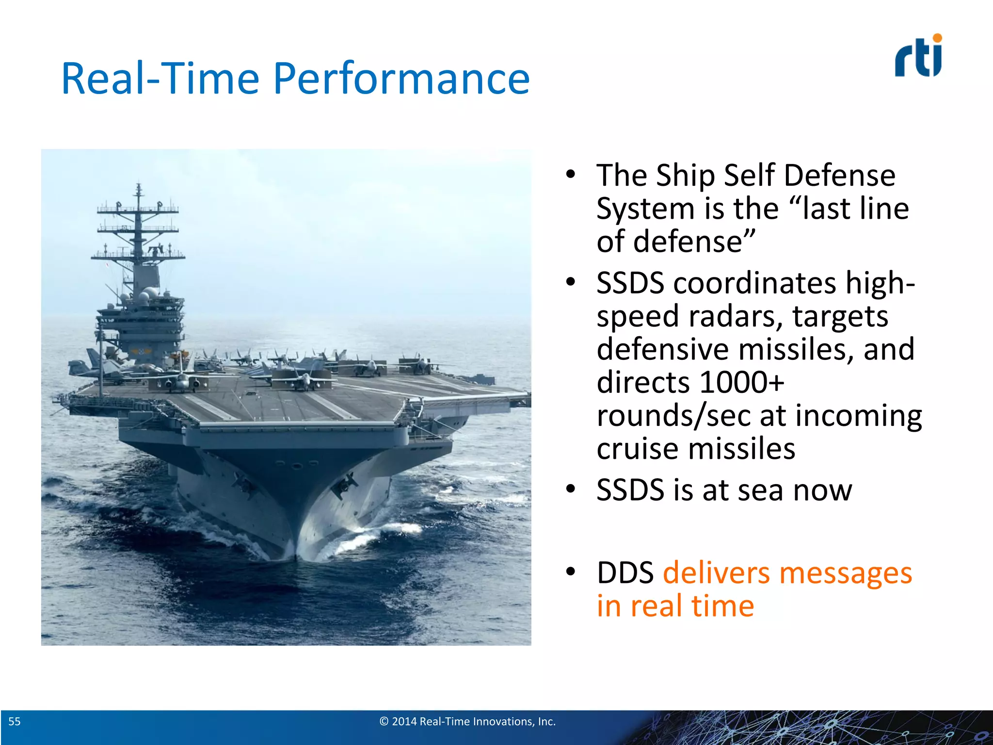© 2014 Real-Time Innovations, Inc.55
Real-Time Performance
• The Ship Self Defense
System is the “last line
of defense”
• SSDS coordinates high-
speed radars, targets
defensive missiles, and
directs 1000+
rounds/sec at incoming
cruise missiles
• SSDS is at sea now
• DDS delivers messages
in real time
 