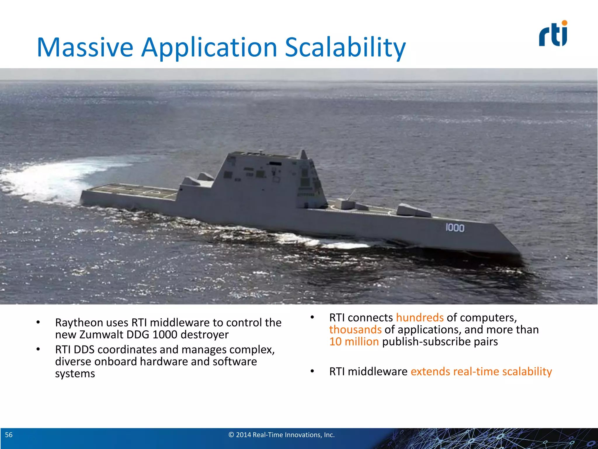 © 2014 Real-Time Innovations, Inc.56
Massive Application Scalability
• Raytheon uses RTI middleware to control the
new Zumwalt DDG 1000 destroyer
• RTI DDS coordinates and manages complex,
diverse onboard hardware and software
systems
• RTI connects hundreds of computers,
thousands of applications, and more than
10 million publish-subscribe pairs
• RTI middleware extends real-time scalability
 