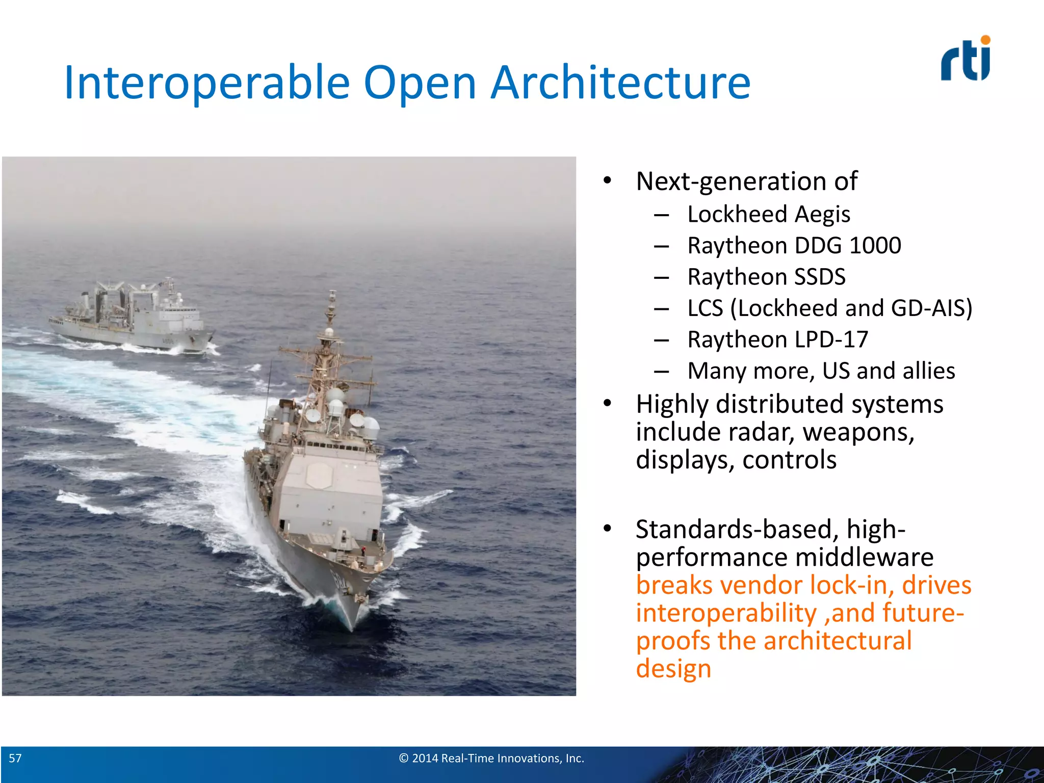 © 2014 Real-Time Innovations, Inc.57
Interoperable Open Architecture
• Next-generation of
– Lockheed Aegis
– Raytheon DDG 1000
– Raytheon SSDS
– LCS (Lockheed and GD-AIS)
– Raytheon LPD-17
– Many more, US and allies
• Highly distributed systems
include radar, weapons,
displays, controls
• Standards-based, high-
performance middleware
breaks vendor lock-in, drives
interoperability ,and future-
proofs the architectural
design
 