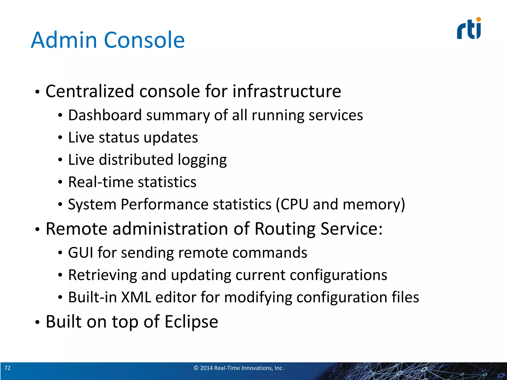 © 2014 Real-Time Innovations, Inc.72
Admin Console
• Centralized console for infrastructure
• Dashboard summary of all running services
• Live status updates
• Live distributed logging
• Real-time statistics
• System Performance statistics (CPU and memory)
• Remote administration of Routing Service:
• GUI for sending remote commands
• Retrieving and updating current configurations
• Built-in XML editor for modifying configuration files
• Built on top of Eclipse
 