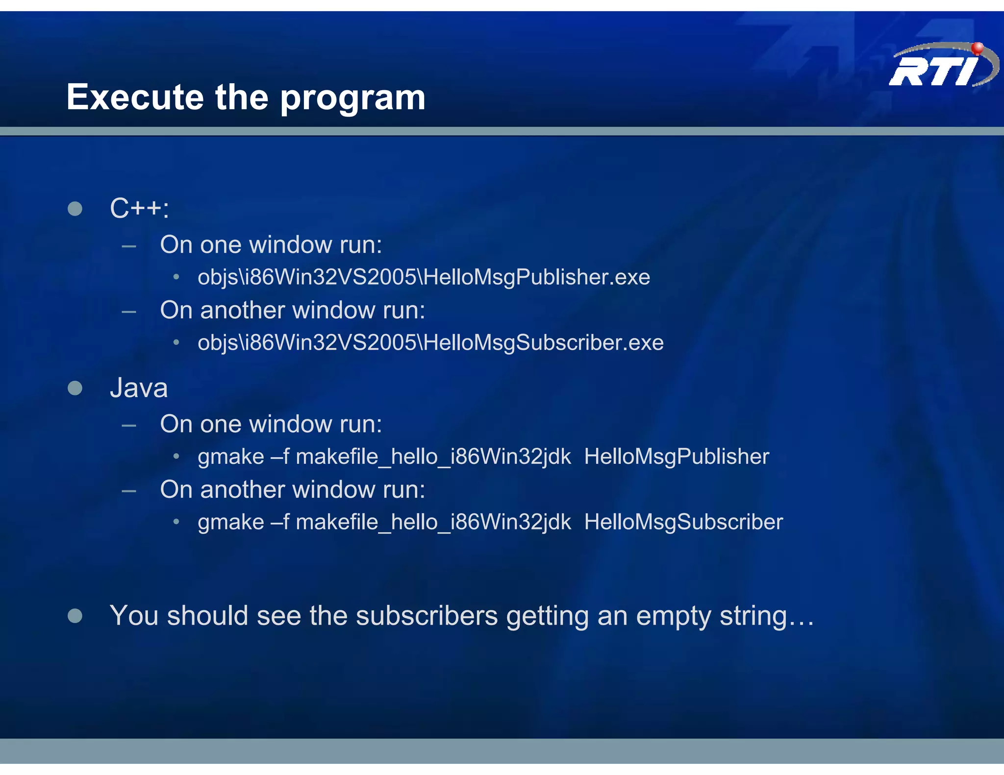 Execute the program

  C++:
  – On one window run:
         • objsi86Win32VS2005HelloMsgPublisher.exe
  – On another window run:
         • objsi86Win32VS2005HelloMsgSubscriber.exe

  Java
  – On one window run:
         • gmake –f makefile_hello_i86Win32jdk HelloMsgPublisher
  – On another window run:
         • gmake –f makefile_hello_i86Win32jdk HelloMsgSubscriber



  You should see the subscribers getting an empty string…
 