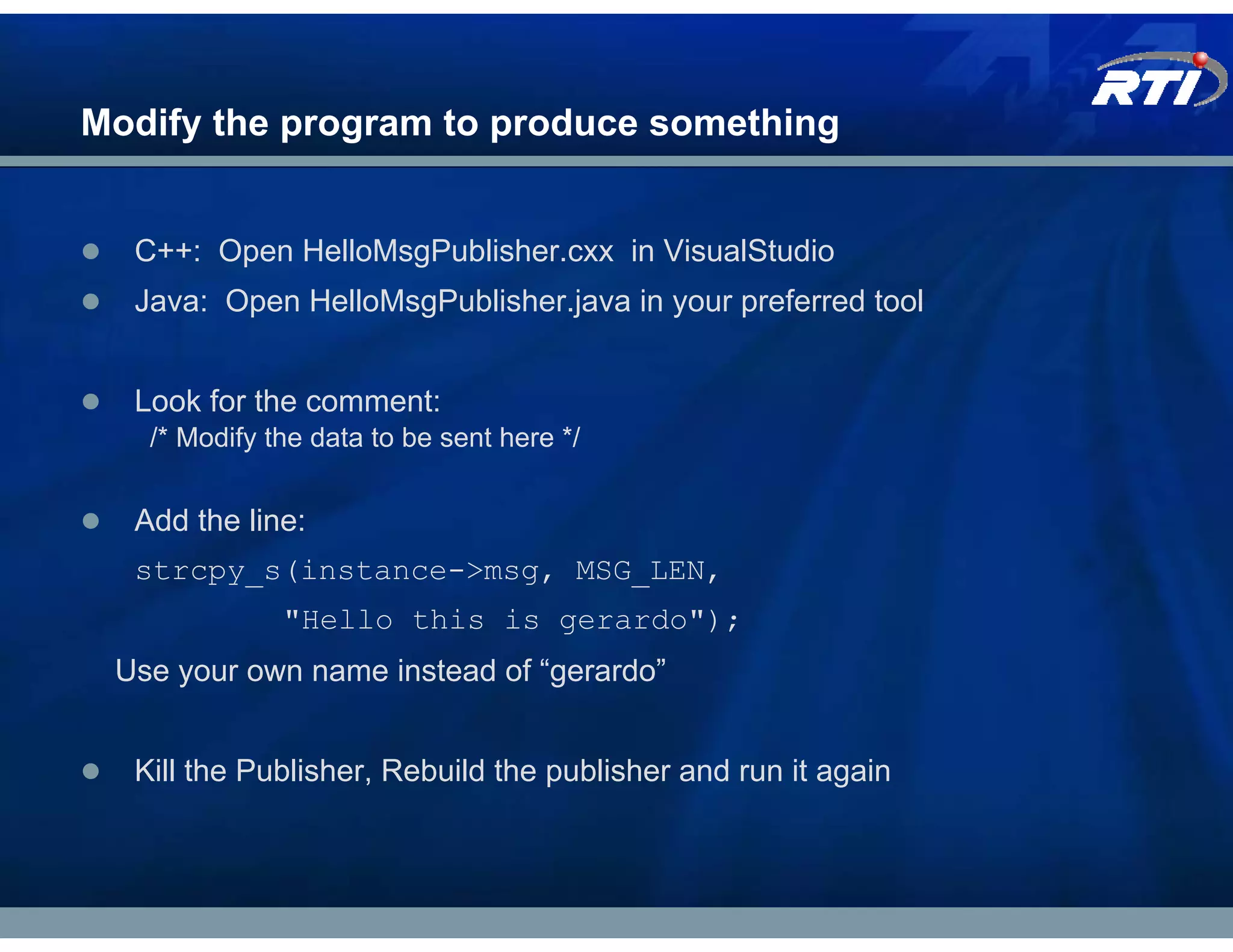 Modify the program to produce something


  C++: Open HelloMsgPublisher.cxx in VisualStudio
  Java: Open HelloMsgPublisher.java in your preferred tool


  Look for the comment:
   /* Modify the data to be sent here */


  Add the line:
  strcpy_s(instance->msg, MSG_LEN,
              "Hello this is gerardo");
 Use your own name instead of “gerardo”


  Kill the Publisher, Rebuild the publisher and run it again
 