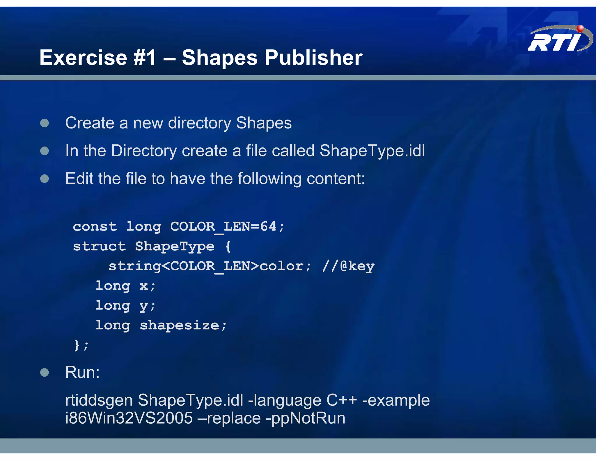 Exercise #1 – Shapes Publisher

  Create a new directory Shapes
  In the Directory create a file called ShapeType.idl
  Edit the file to have the following content:

   const long COLOR_LEN=64;
   struct ShapeType {
       string<COLOR_LEN>color; //@key
      long x;
      long y;
      long shapesize;
   };
  Run:
  rtiddsgen ShapeType.idl -language C++ -example
  i86Win32VS2005 –replace -ppNotRun
 