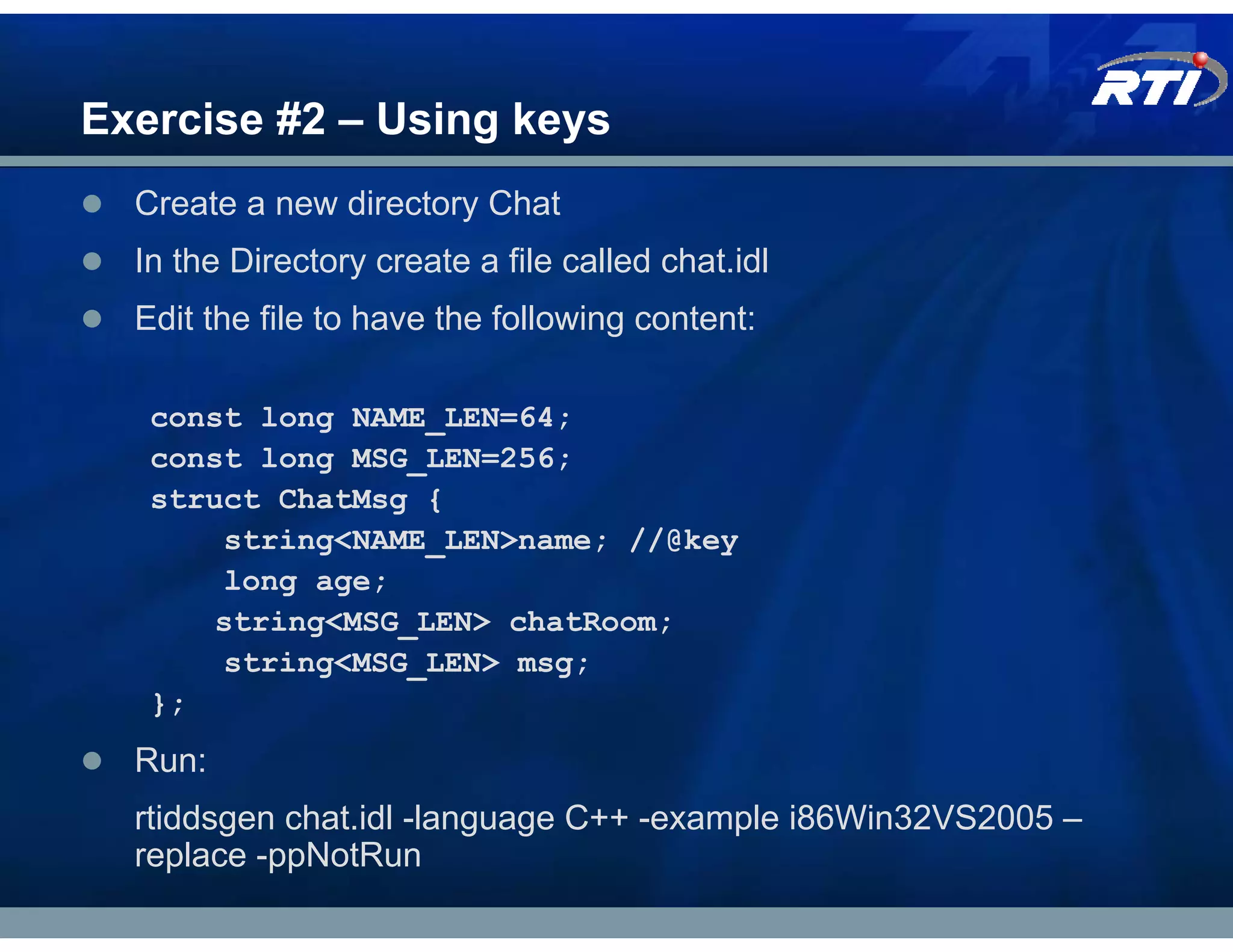 Exercise #2 – Using keys
  Create a new directory Chat
  In the Directory create a file called chat.idl
  Edit the file to have the following content:

   const long NAME_LEN=64;
   const long MSG_LEN=256;
   struct ChatMsg {
       string<NAME_LEN>name; //@key
       long age;
       string<MSG_LEN> chatRoom;
       string<MSG_LEN> msg;
   };
  Run:
  rtiddsgen chat.idl -language C++ -example i86Win32VS2005 –
  replace -ppNotRun
 