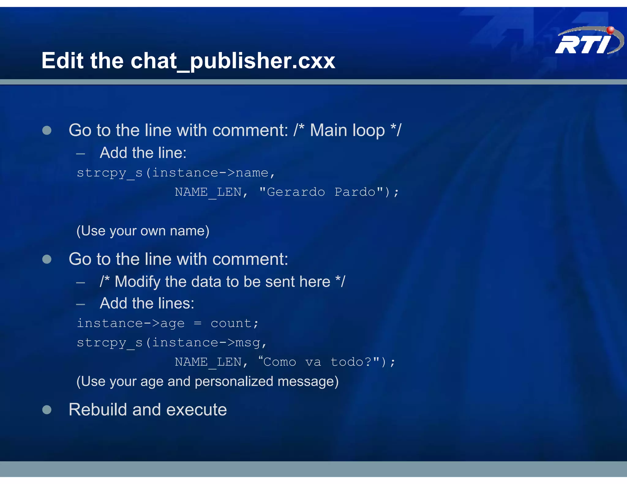 Edit the chat_publisher.cxx

  Go to the line with comment: /* Main loop */
   – Add the line:
   strcpy_s(instance->name,
               NAME_LEN, "Gerardo Pardo");

   (Use your own name)

  Go to the line with comment:
   – /* Modify the data to be sent here */
   – Add the lines:
   instance->age = count;
   strcpy_s(instance->msg,
                  NAME_LEN, “Como va todo?");
   (Use your age and personalized message)

  Rebuild and execute
 