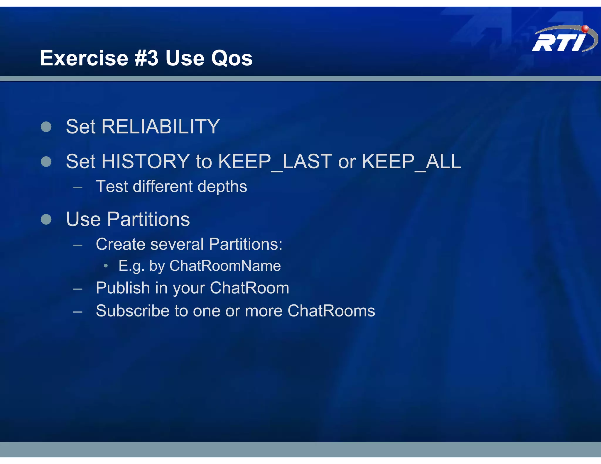 Exercise #3 Use Qos


  Set RELIABILITY
  Set HISTORY to KEEP_LAST or KEEP_ALL
   – Test different depths

  Use Partitions
   – Create several Partitions:
       • E.g. by ChatRoomName
   – Publish in your ChatRoom
   – Subscribe to one or more ChatRooms
 