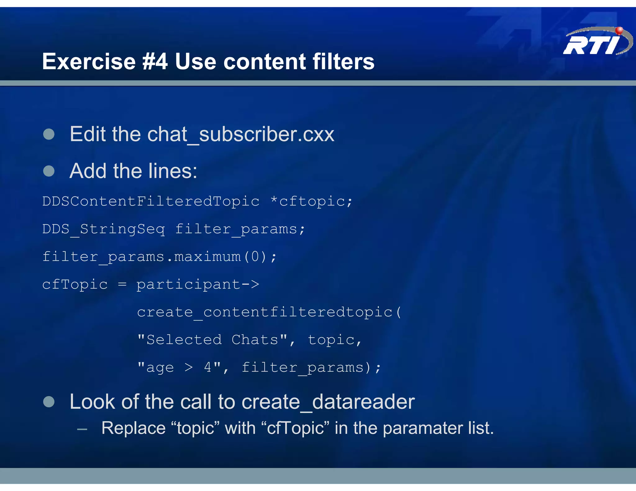 Exercise #4 Use content filters


  Edit the chat_subscriber.cxx
  Add the lines:
DDSContentFilteredTopic *cftopic;
DDS_StringSeq filter_params;
filter_params.maximum(0);
cfTopic = participant->
          create_contentfilteredtopic(
          "Selected Chats", topic,
          "age > 4", filter_params);

  Look of the call to create_datareader
   – Replace “topic” with “cfTopic” in the paramater list.
 