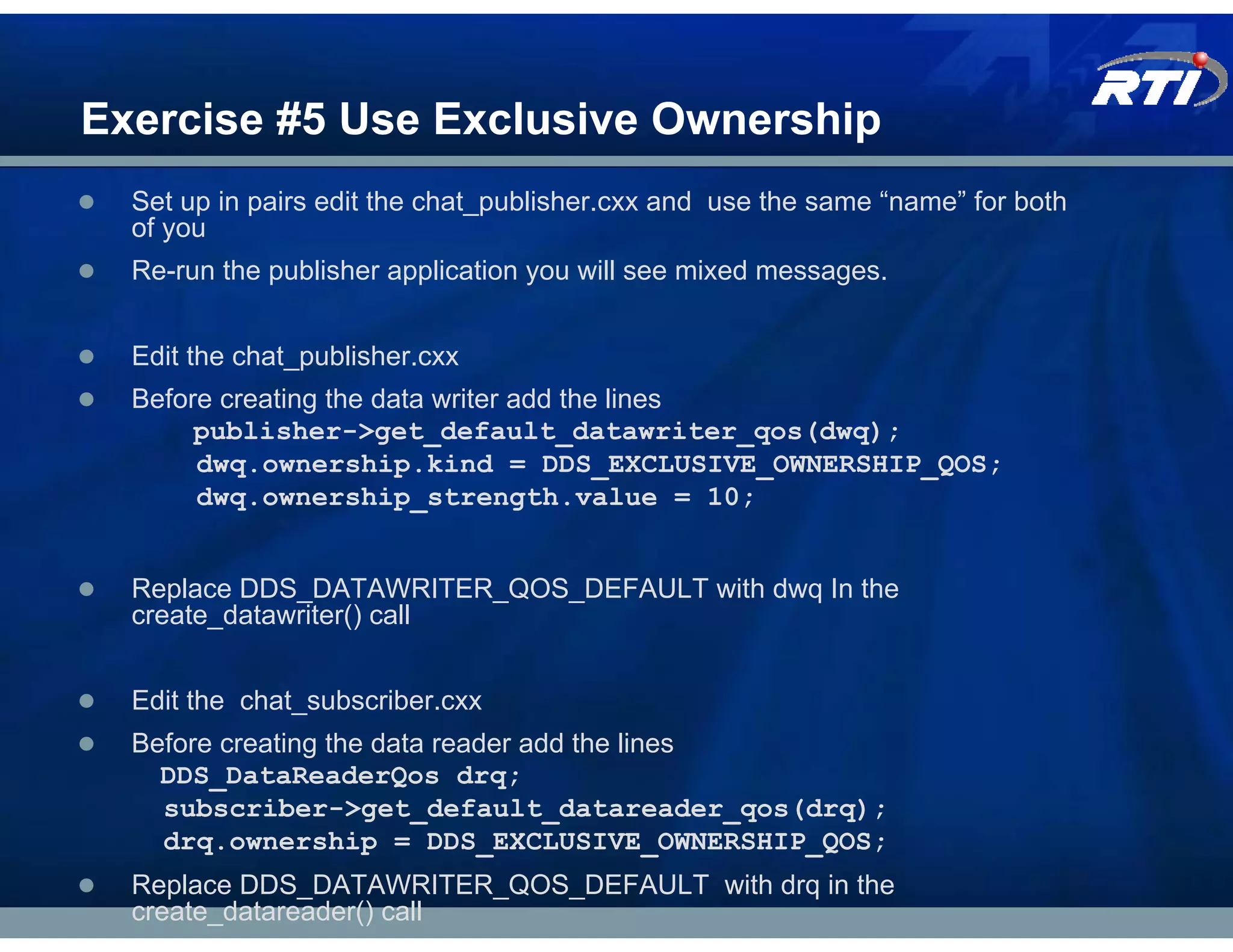 Exercise #5 Use Exclusive Ownership
  Set up in pairs edit the chat_publisher.cxx and use the same “name” for both
  of you
  Re-run the publisher application you will see mixed messages.


  Edit the chat_publisher.cxx
  Before creating the data writer add the lines
       publisher->get_default_datawriter_qos(dwq);
       dwq.ownership.kind = DDS_EXCLUSIVE_OWNERSHIP_QOS;
       dwq.ownership_strength.value = 10;


  Replace DDS_DATAWRITER_QOS_DEFAULT with dwq In the
  create_datawriter() call


  Edit the chat_subscriber.cxx
  Before creating the data reader add the lines
    DDS_DataReaderQos drq;
    subscriber->get_default_datareader_qos(drq);
    drq.ownership = DDS_EXCLUSIVE_OWNERSHIP_QOS;
  Replace DDS_DATAWRITER_QOS_DEFAULT with drq in the
  create_datareader() call
 