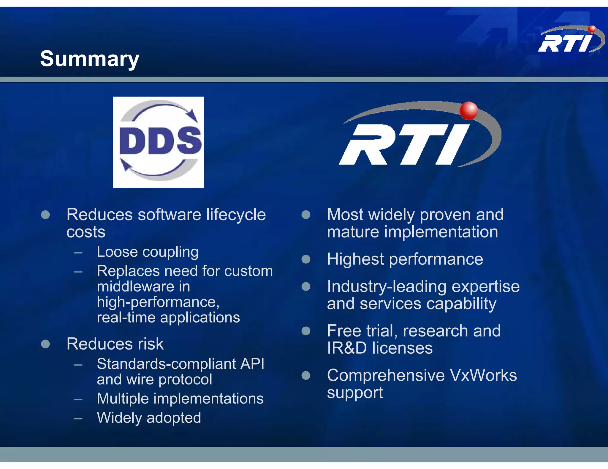 Summary




 Reduces software lifecycle    Most widely proven and
 costs                         mature implementation
  – Loose coupling
                               Highest performance
  – Replaces need for custom
    middleware in              Industry-leading expertise
    high-performance,          and services capability
    real-time applications
                               Free trial, research and
 Reduces risk                  IR&D licenses
  – Standards-compliant API
    and wire protocol          Comprehensive VxWorks
  – Multiple implementations   support
  – Widely adopted
 