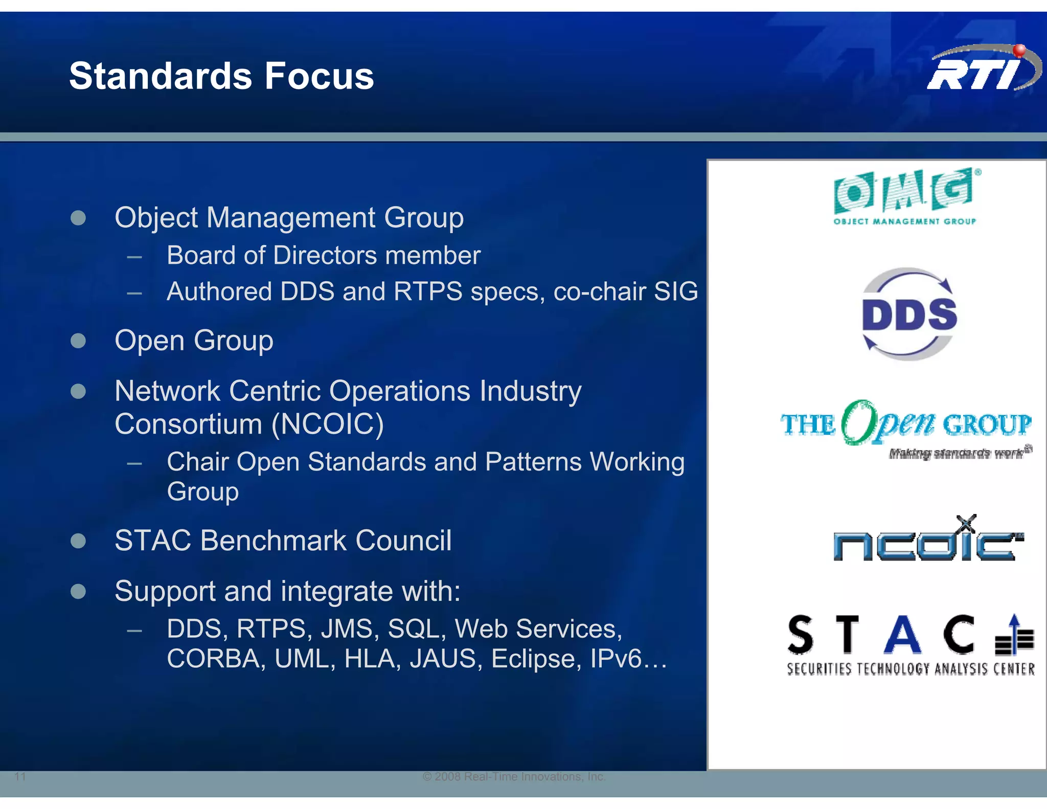 Standards Focus


       Object Management Group
        – Board of Directors member
        – Authored DDS and RTPS specs, co-chair SIG
       Open Group
       Network Centric Operations Industry
       Consortium (NCOIC)
        – Chair Open Standards and Patterns Working
          Group
       STAC Benchmark Council
       Support and integrate with:
        – DDS, RTPS, JMS, SQL, Web Services,
          CORBA, UML, HLA, JAUS, Eclipse, IPv6…



11                             © 2008 Real-Time Innovations, Inc.
 