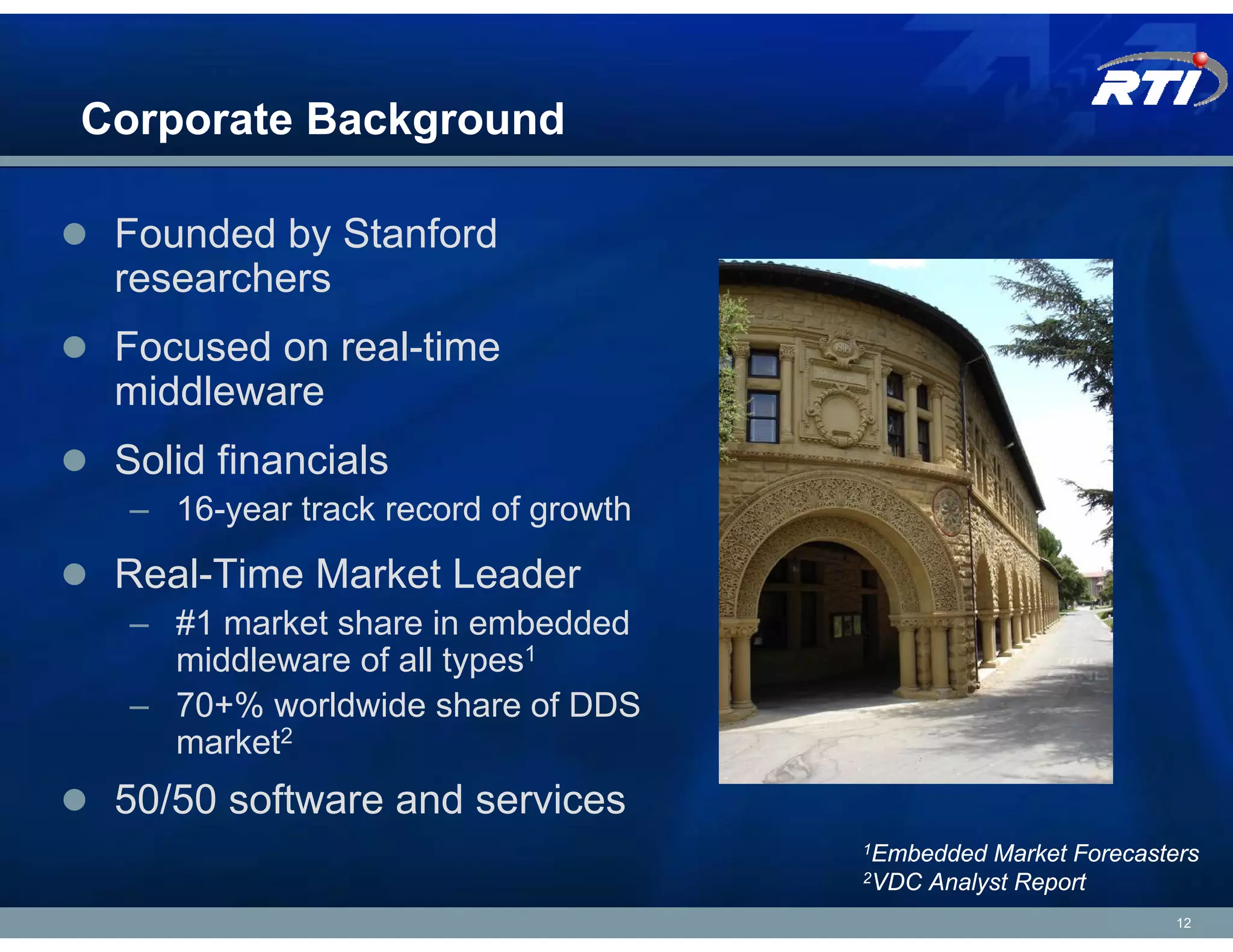 Corporate Background

 Founded by Stanford
 researchers
 Focused on real-time
 middleware
 Solid financials
  – 16-year track record of growth
 Real-Time Market Leader
  – #1 market share in embedded
    middleware of all types1
  – 70+% worldwide share of DDS
    market2
 50/50 software and services
                                     1Embedded   Market Forecasters
                                     2VDC   Analyst Report
                                                                 12
 