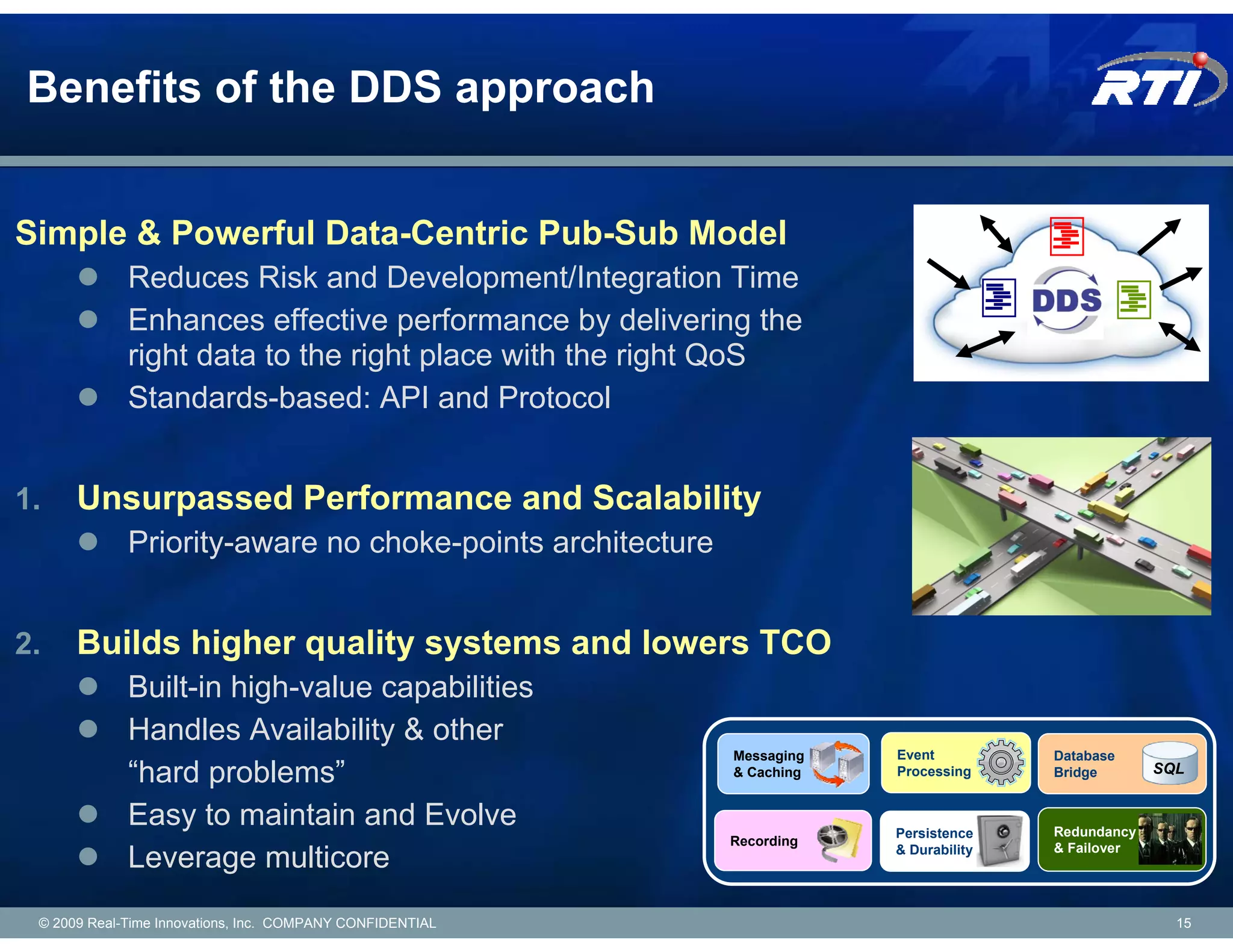 Benefits of the DDS approach


Simple & Powerful Data-Centric Pub-Sub Model
             Reduces Risk and Development/Integration Time
             Enhances effective performance by delivering the
             right data to the right place with the right QoS
             Standards-based: API and Protocol


1.    Unsurpassed Performance and Scalability
             Priority-aware no choke-points architecture


2.    Builds higher quality systems and lowers TCO
             Built-in high-value capabilities
             Handles Availability & other
                                                           Messaging   Event          Database
             “hard problems”                               & Caching   Processing     Bridge       SQL


             Easy to maintain and Evolve                               Persistence    Redundancy
                                                           Recording
                                                                       & Durability   & Failover
             Leverage multicore
 © 2009 Real-Time Innovations, Inc. COMPANY CONFIDENTIAL                                             15
 