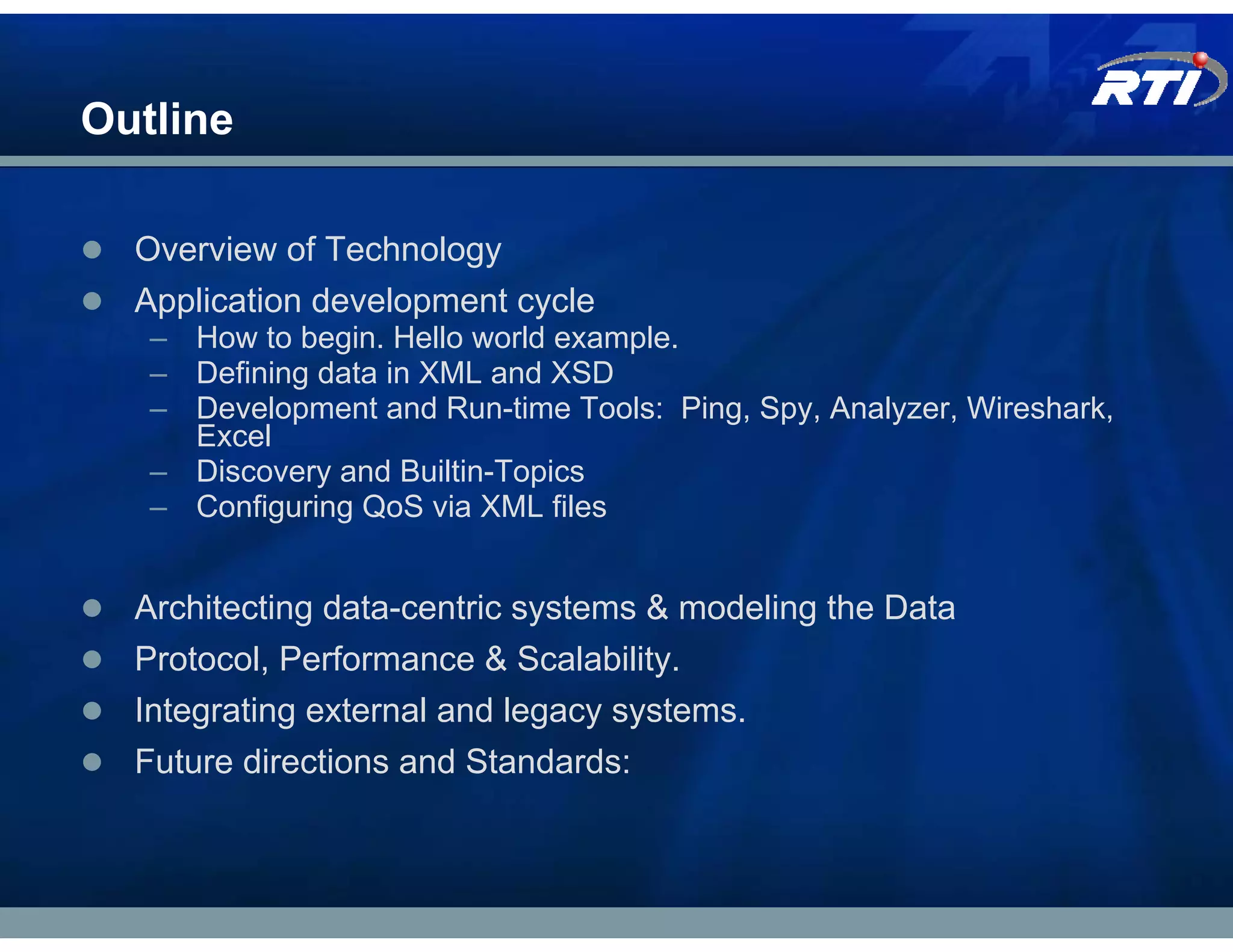 Outline

  Overview of Technology
  Application development cycle
   – How to begin. Hello world example.
   – Defining data in XML and XSD
   – Development and Run-time Tools: Ping, Spy, Analyzer, Wireshark,
     Excel
   – Discovery and Builtin-Topics
   – Configuring QoS via XML files


  Architecting data-centric systems & modeling the Data
  Protocol, Performance & Scalability.
  Integrating external and legacy systems.
  Future directions and Standards:
 