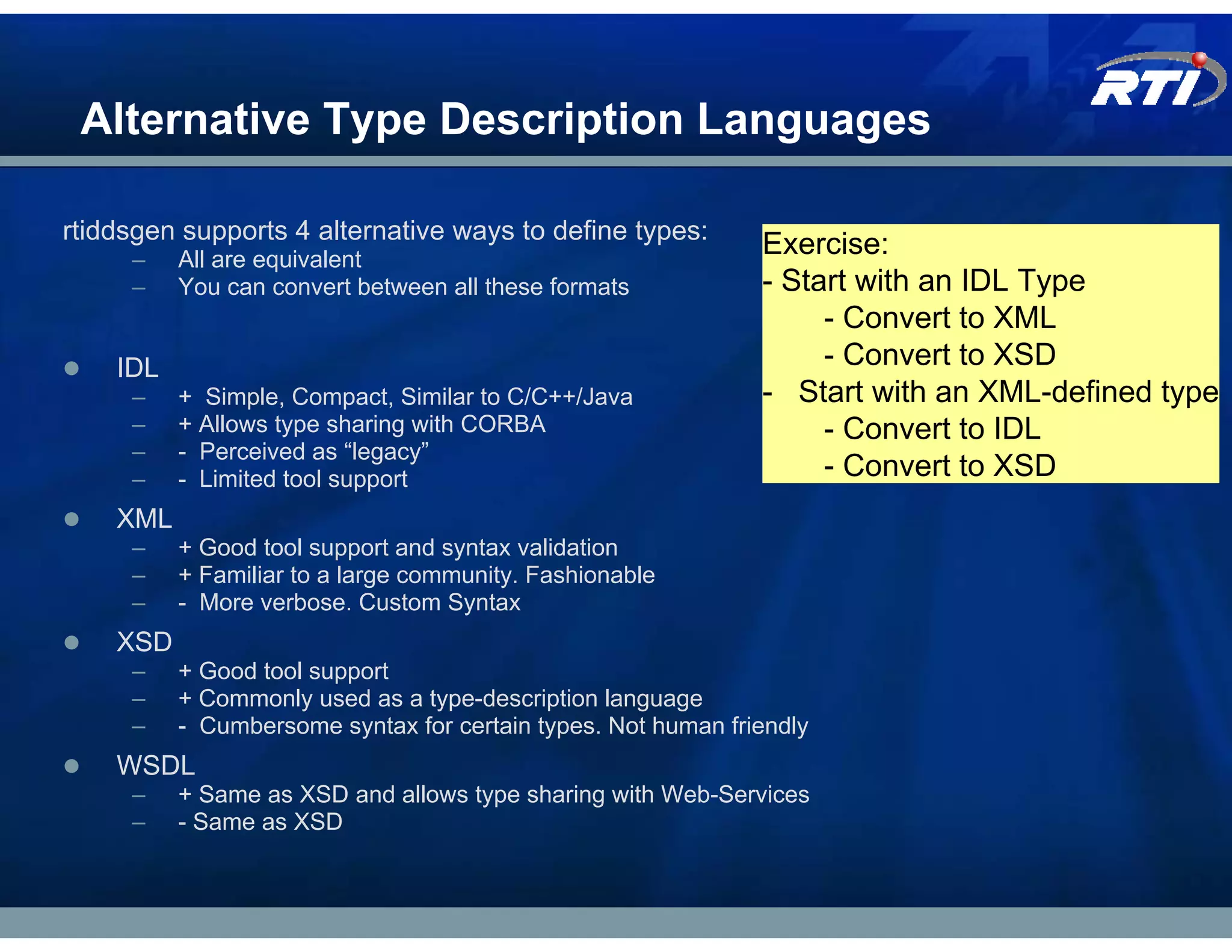 Alternative Type Description Languages

rtiddsgen supports 4 alternative ways to define types:
     –    All are equivalent
                                                              Exercise:
     –    You can convert between all these formats           - Start with an IDL Type
                                                                   - Convert to XML
    IDL                                                            - Convert to XSD
     –    + Simple, Compact, Similar to C/C++/Java            - Start with an XML-defined type
     –    + Allows type sharing with CORBA                         - Convert to IDL
     –    - Perceived as “legacy”
     –    - Limited tool support                                   - Convert to XSD
    XML
     –    + Good tool support and syntax validation
     –    + Familiar to a large community. Fashionable
     –    - More verbose. Custom Syntax
    XSD
     –    + Good tool support
     –    + Commonly used as a type-description language
     –    - Cumbersome syntax for certain types. Not human friendly
    WSDL
     –    + Same as XSD and allows type sharing with Web-Services
     –    - Same as XSD
 