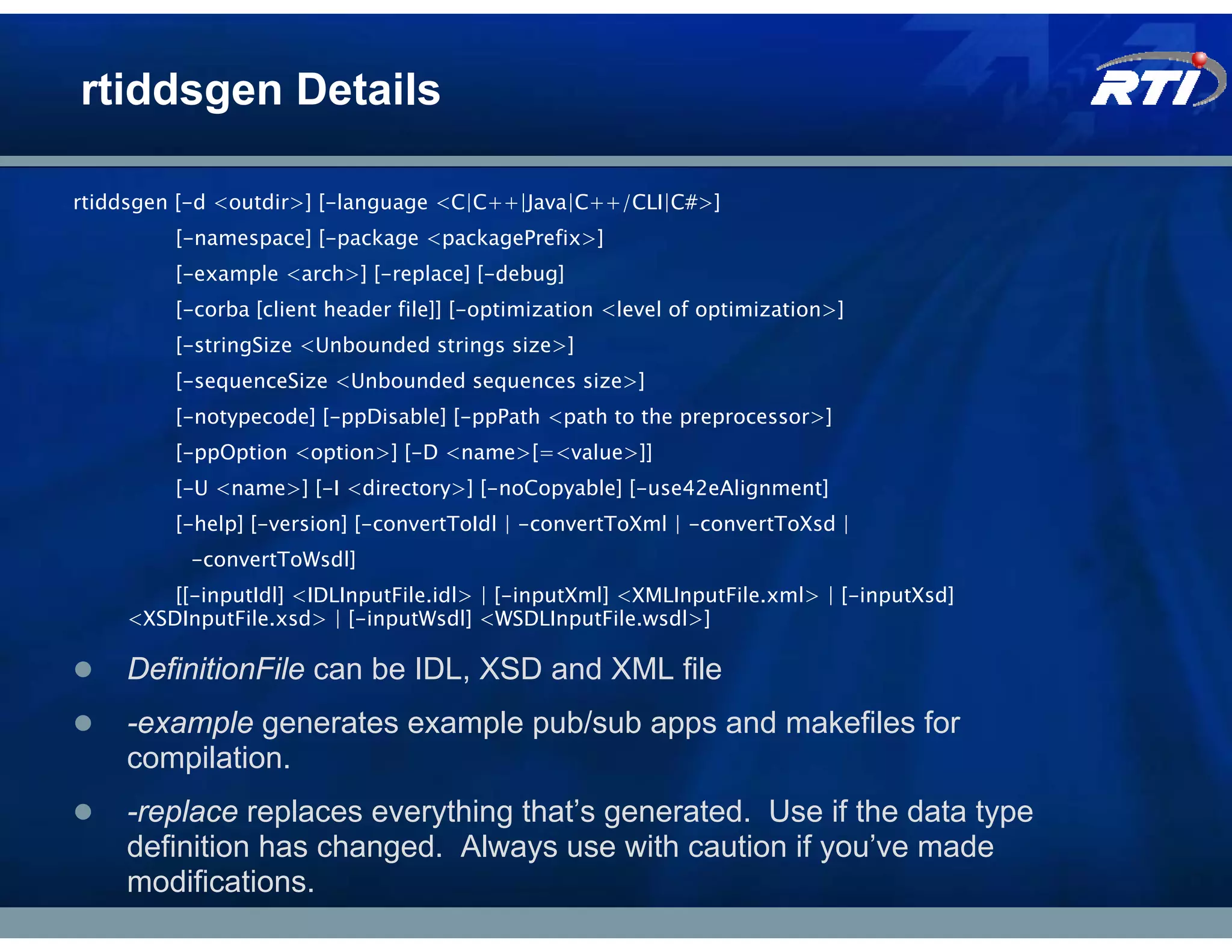 rtiddsgen Details

rtiddsgen [-d <outdir>] [-language <C|C++|Java|C++/CLI|C#>]
         [-namespace] [-package <packagePrefix>]
         [-example <arch>] [-replace] [-debug]
         [-corba [client header file]] [-optimization <level of optimization>]
         [-stringSize <Unbounded strings size>]
         [-sequenceSize <Unbounded sequences size>]
         [-notypecode] [-ppDisable] [-ppPath <path to the preprocessor>]
         [-ppOption <option>] [-D <name>[=<value>]]
         [-U <name>] [-I <directory>] [-noCopyable] [-use42eAlignment]
         [-help] [-version] [-convertToIdl | -convertToXml | -convertToXsd |
          -convertToWsdl]
        [[-inputIdl] <IDLInputFile.idl> | [-inputXml] <XMLInputFile.xml> | [-inputXsd]
    <XSDInputFile.xsd> | [-inputWsdl] <WSDLInputFile.wsdl>]

    DefinitionFile can be IDL, XSD and XML file
    -example generates example pub/sub apps and makefiles for
    compilation.
    -replace replaces everything that’s generated. Use if the data type
    definition has changed. Always use with caution if you’ve made
    modifications.
 