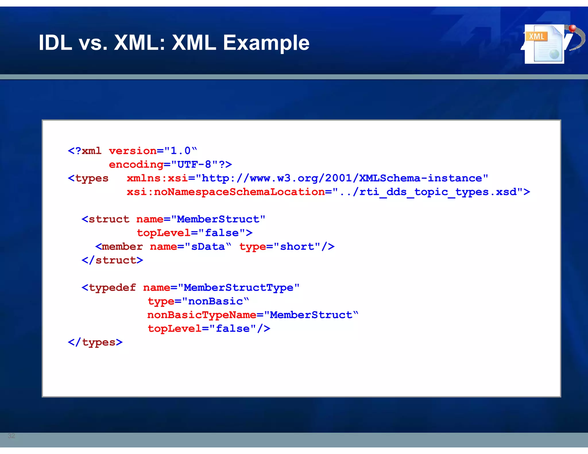 IDL vs. XML: XML Example



       <?xml version="1.0“
             encoding="UTF-8"?>
       <types   xmlns:xsi="http://www.w3.org/2001/XMLSchema-instance"
                xsi:noNamespaceSchemaLocation="../rti_dds_topic_types.xsd">

         <struct name="MemberStruct"
                 topLevel="false">
           <member name="sData“ type="short"/>
         </struct>

         <typedef name="MemberStructType"
                   type="nonBasic“
                   nonBasicTypeName="MemberStruct“
                   topLevel="false"/>
       </types>




32
 