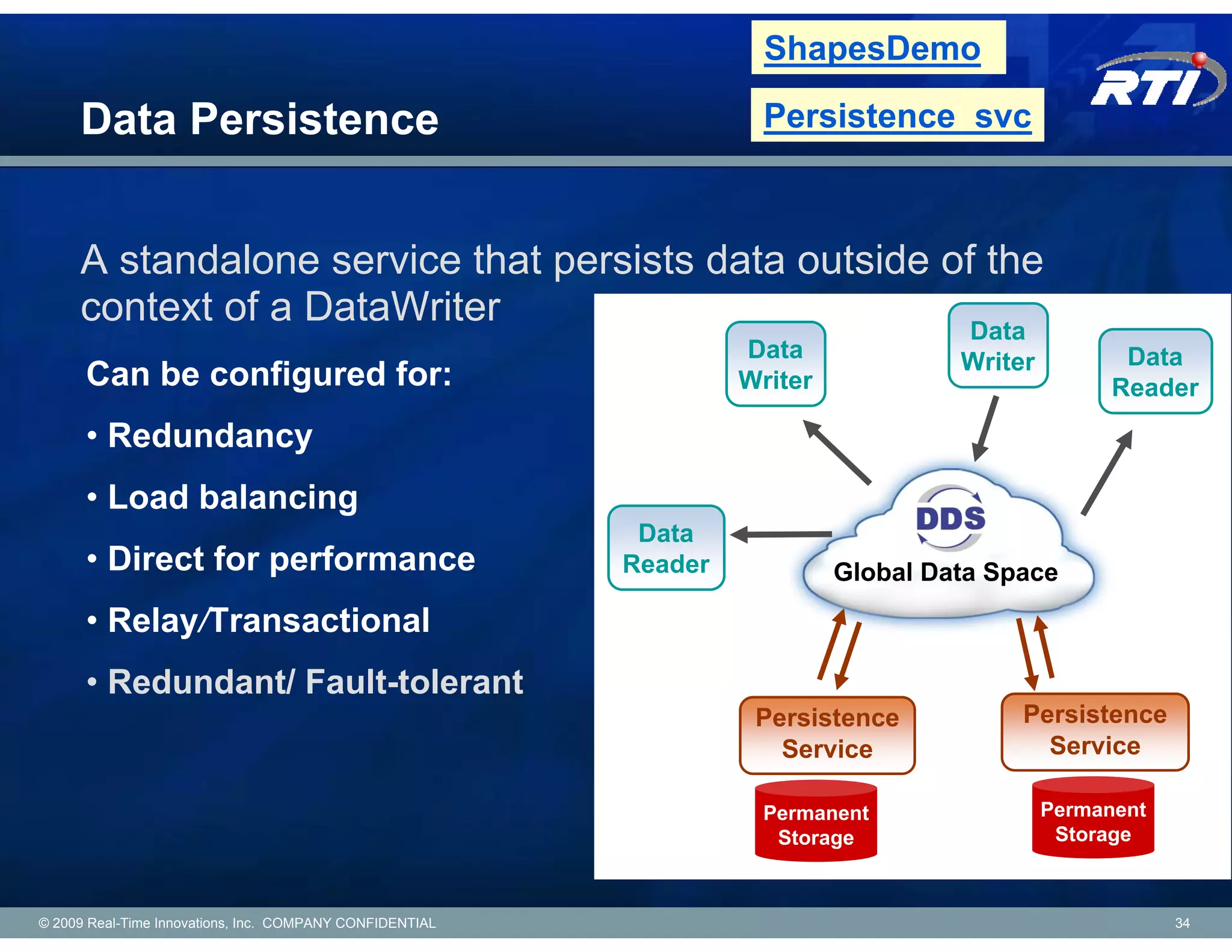 ShapesDemo

     Data Persistence                                                Persistence_svc



     A standalone service that persists data outside of the
     context of a DataWriter                           Data
                                                                   Data              Writer          Data
      Can be configured for:                                       Writer                           Reader
      • Redundancy
      • Load balancing
                                                           Data
      • Direct for performance                            Reader            Global Data Space
      • Relay/Transactional
      • Redundant/ Fault-tolerant
                                                                    Persistence           Persistence
                                                                      Service               Service

                                                                     Permanent                Permanent
                                                                      Storage                  Storage



© 2009 Real-Time Innovations, Inc. COMPANY CONFIDENTIAL                                                   34
 