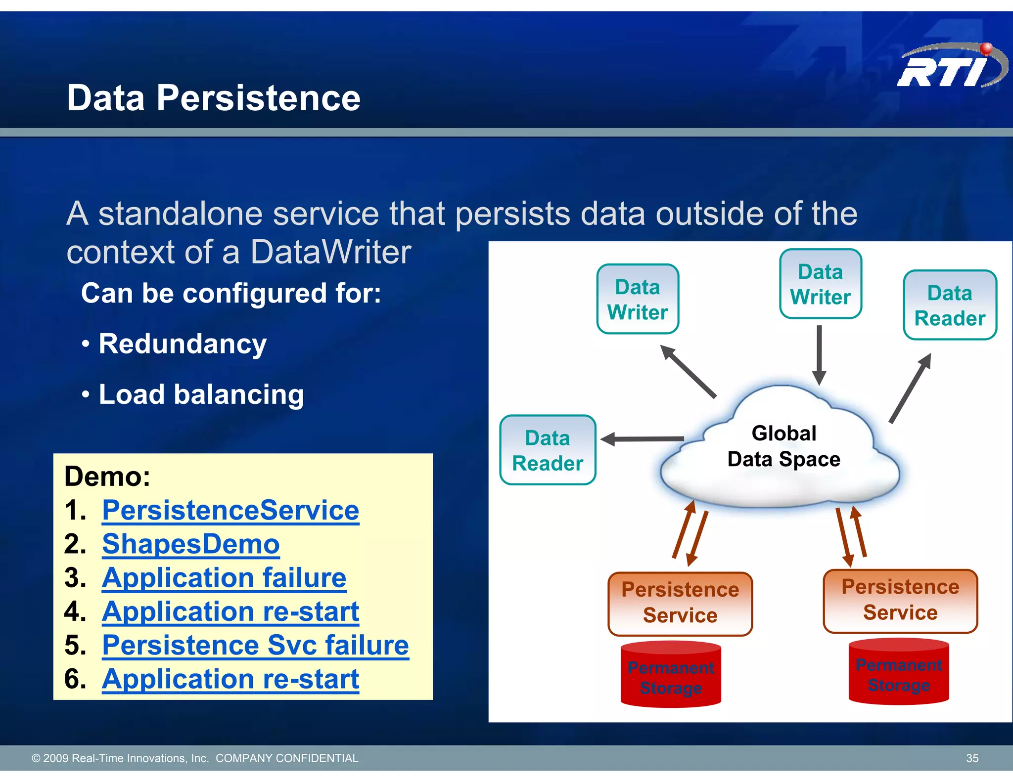 Data Persistence


     A standalone service that persists data outside of the
     context of a DataWriter                           Data
        Can be configured for:                                     Data               Writer          Data
                                                                   Writer                            Reader
        • Redundancy
        • Load balancing
                                                           Data                    Global
                                                          Reader                 Data Space
     Demo:
     1. PersistenceService
     2. ShapesDemo
     3. Application failure                                         Persistence               Persistence
     4. Application re-start                                          Service                   Service
     5. Persistence Svc failure
                                                                     Permanent                 Permanent
     6. Application re-start                                          Storage                   Storage



© 2009 Real-Time Innovations, Inc. COMPANY CONFIDENTIAL                                                     35
 