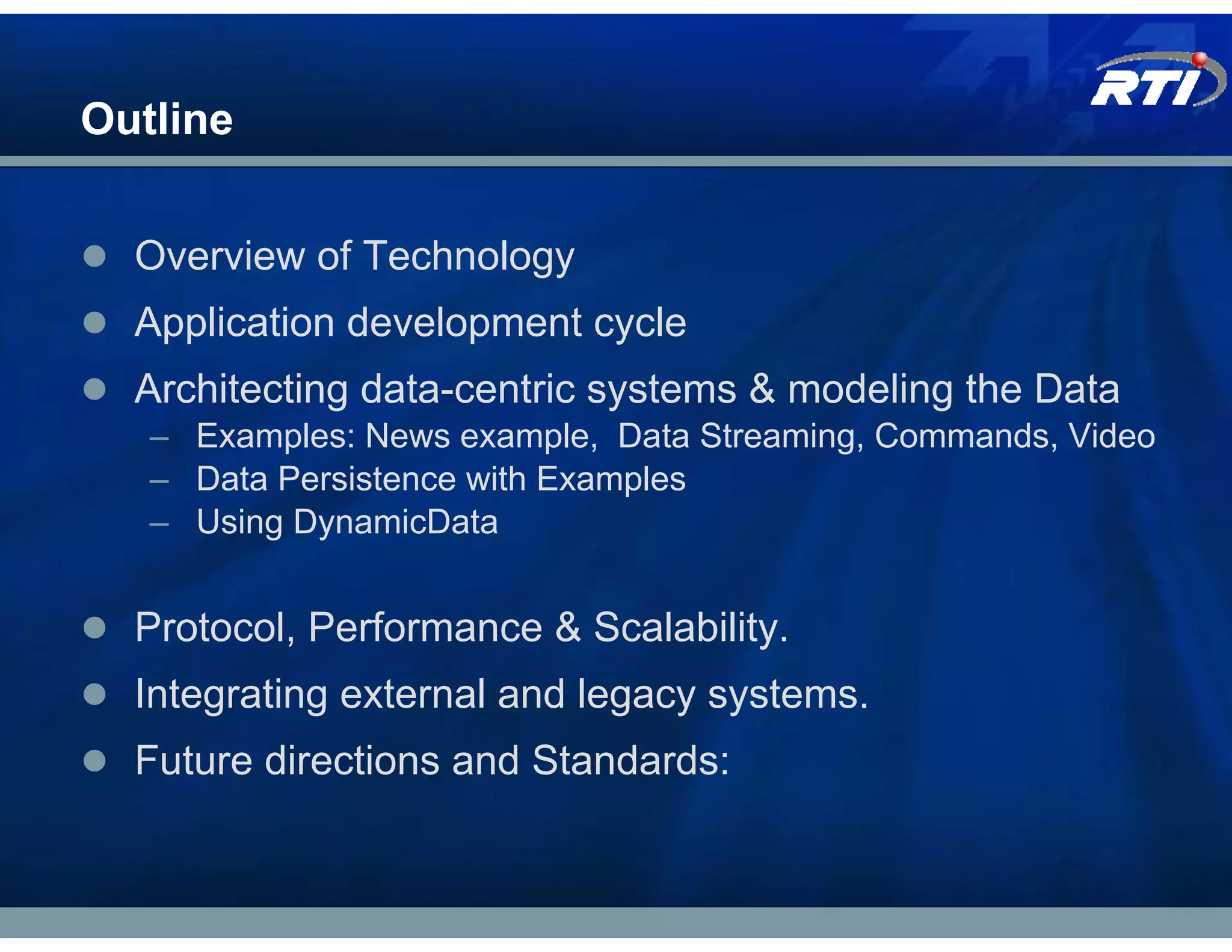 Outline


  Overview of Technology
  Application development cycle
  Architecting data-centric systems & modeling the Data
   – Examples: News example, Data Streaming, Commands, Video
   – Data Persistence with Examples
   – Using DynamicData


  Protocol, Performance & Scalability.
  Integrating external and legacy systems.
  Future directions and Standards:
 