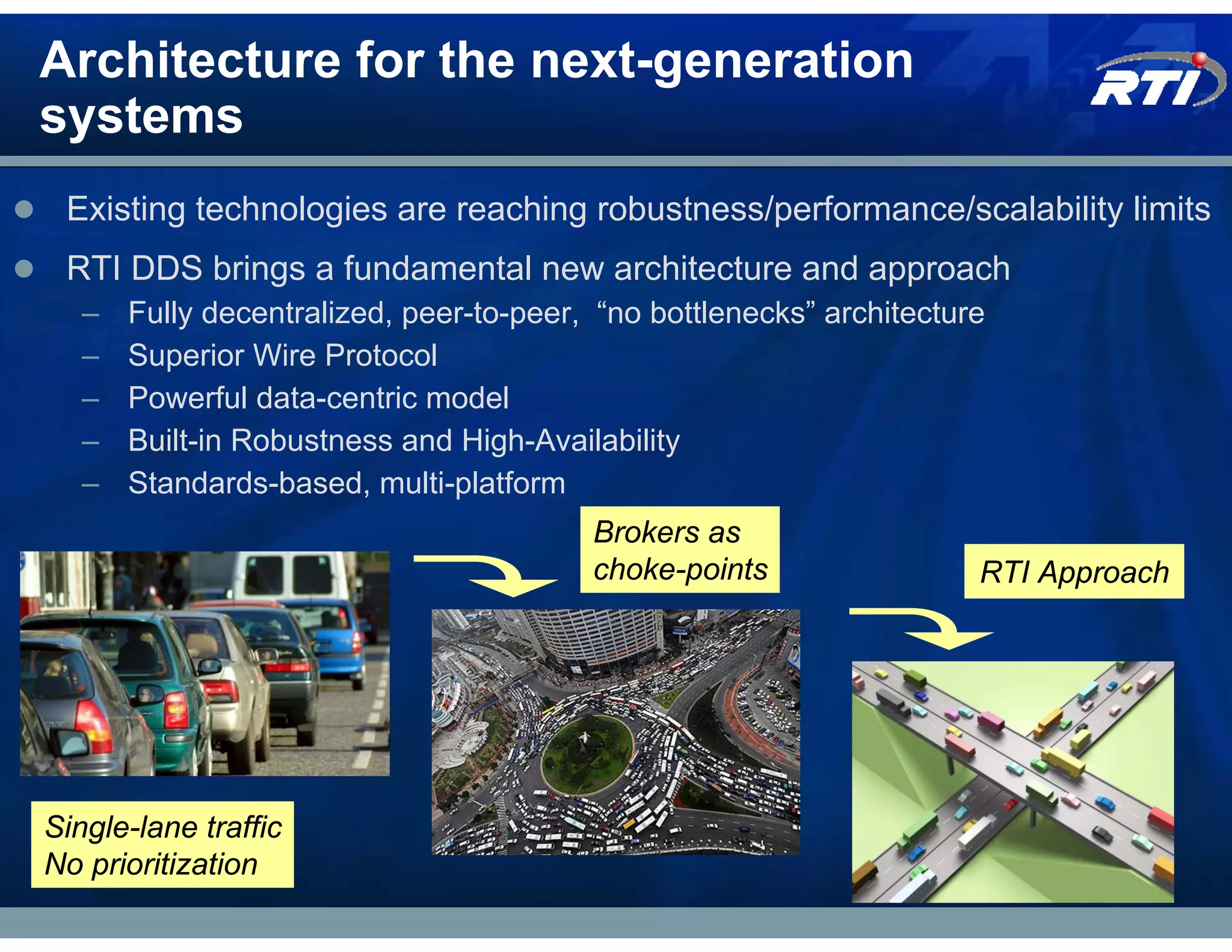 Architecture for the next-generation
systems
 Existing technologies are reaching robustness/performance/scalability limits
 RTI DDS brings a fundamental new architecture and approach
   –   Fully decentralized, peer-to-peer, “no bottlenecks” architecture
   –   Superior Wire Protocol
   –   Powerful data-centric model
   –   Built-in Robustness and High-Availability
   –   Standards-based, multi-platform
                                         Brokers as
                                         choke-points                 RTI Approach




Single-lane traffic
No prioritization
 