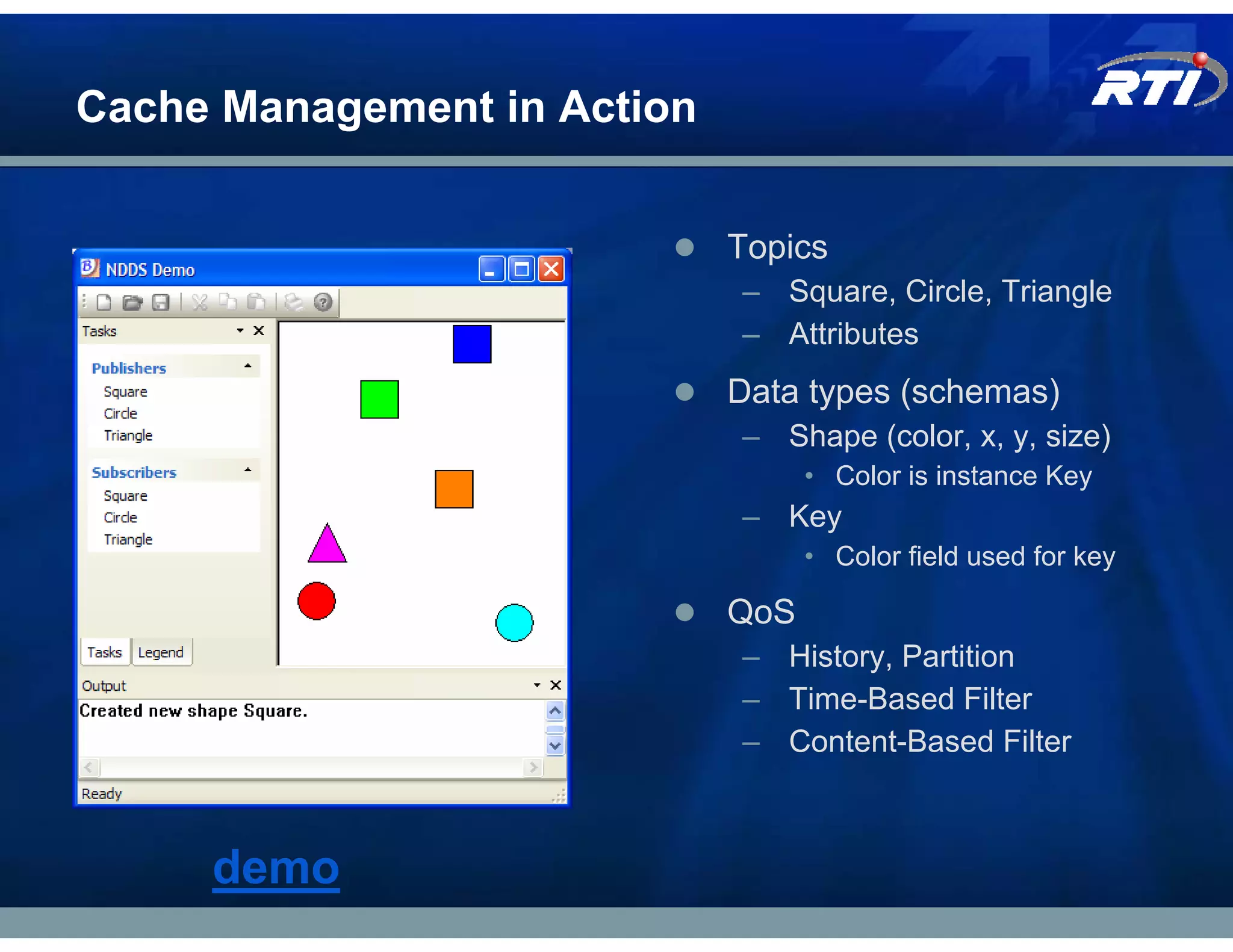 Cache Management in Action


                             Topics
                             – Square, Circle, Triangle
                             – Attributes
                             Data types (schemas)
                             – Shape (color, x, y, size)
                                   • Color is instance Key
                             – Key
                                   • Color field used for key

                             QoS
                             – History, Partition
                             – Time-Based Filter
                             – Content-Based Filter



     demo
 