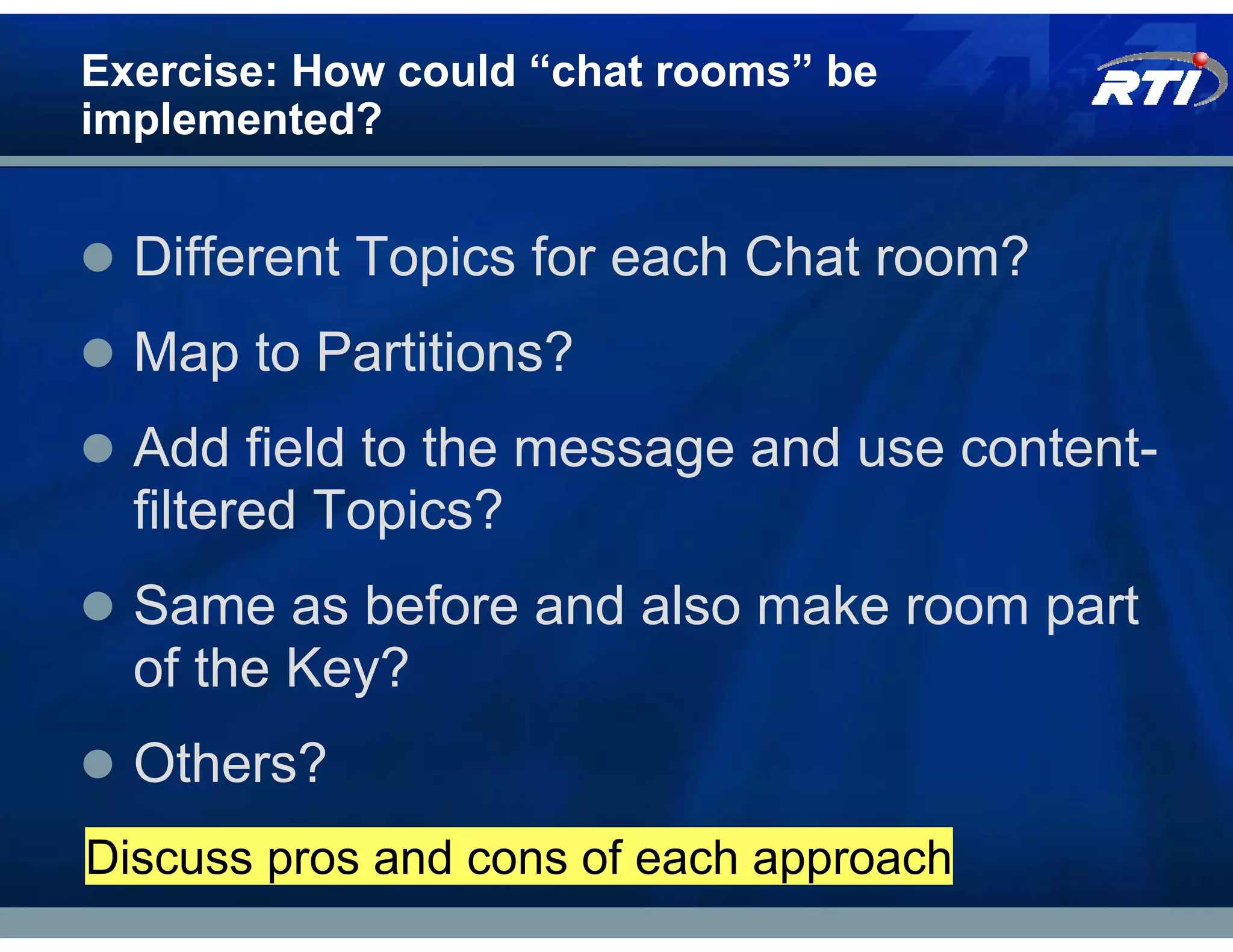 Exercise: How could “chat rooms” be
implemented?


  Different Topics for each Chat room?
  Map to Partitions?
  Add field to the message and use content-
  filtered Topics?
  Same as before and also make room part
  of the Key?
  Others?
Discuss pros and cons of each approach
 