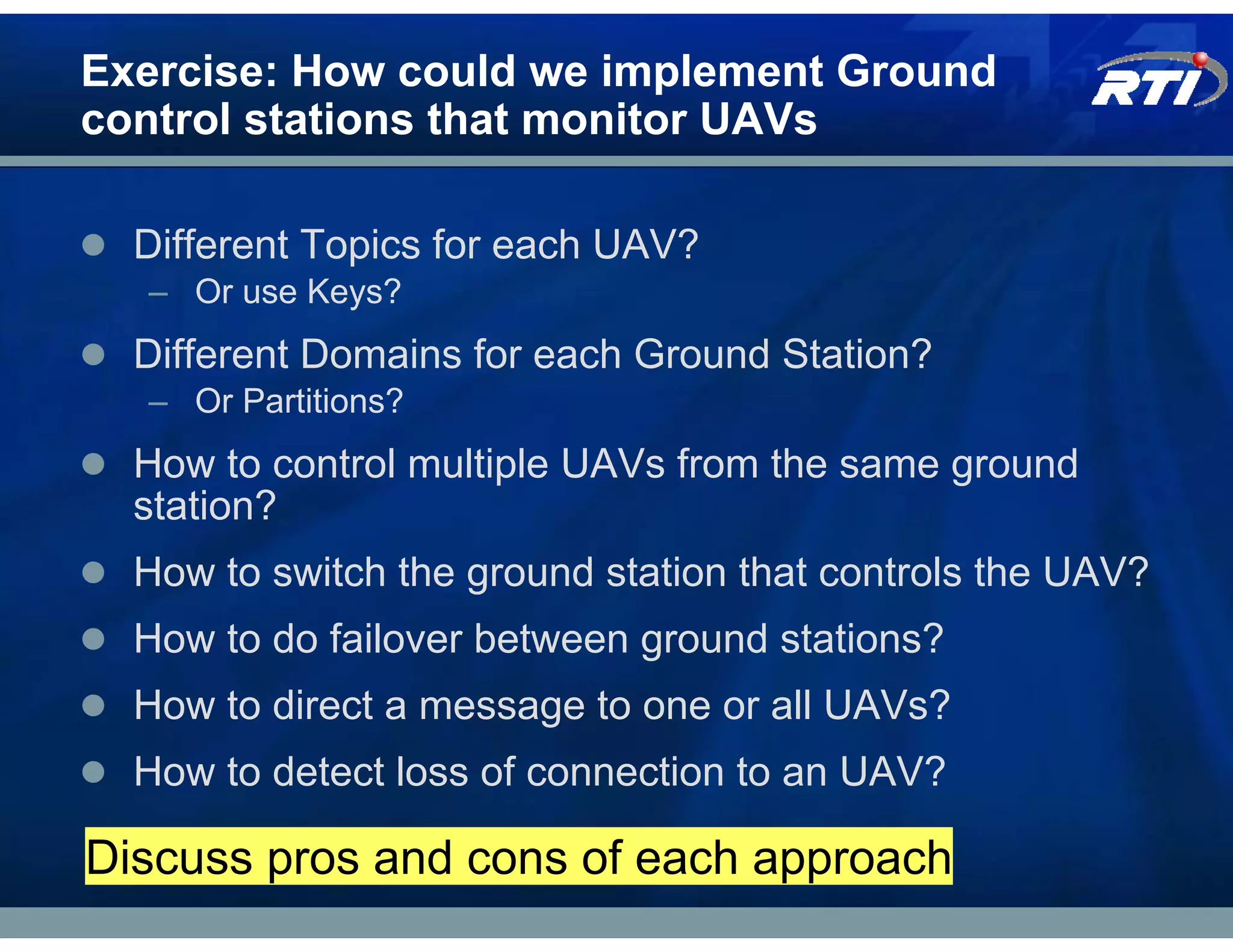 Exercise: How could we implement Ground
control stations that monitor UAVs

  Different Topics for each UAV?
  – Or use Keys?
  Different Domains for each Ground Station?
  – Or Partitions?
  How to control multiple UAVs from the same ground
  station?
  How to switch the ground station that controls the UAV?
  How to do failover between ground stations?
  How to direct a message to one or all UAVs?
  How to detect loss of connection to an UAV?

Discuss pros and cons of each approach
 