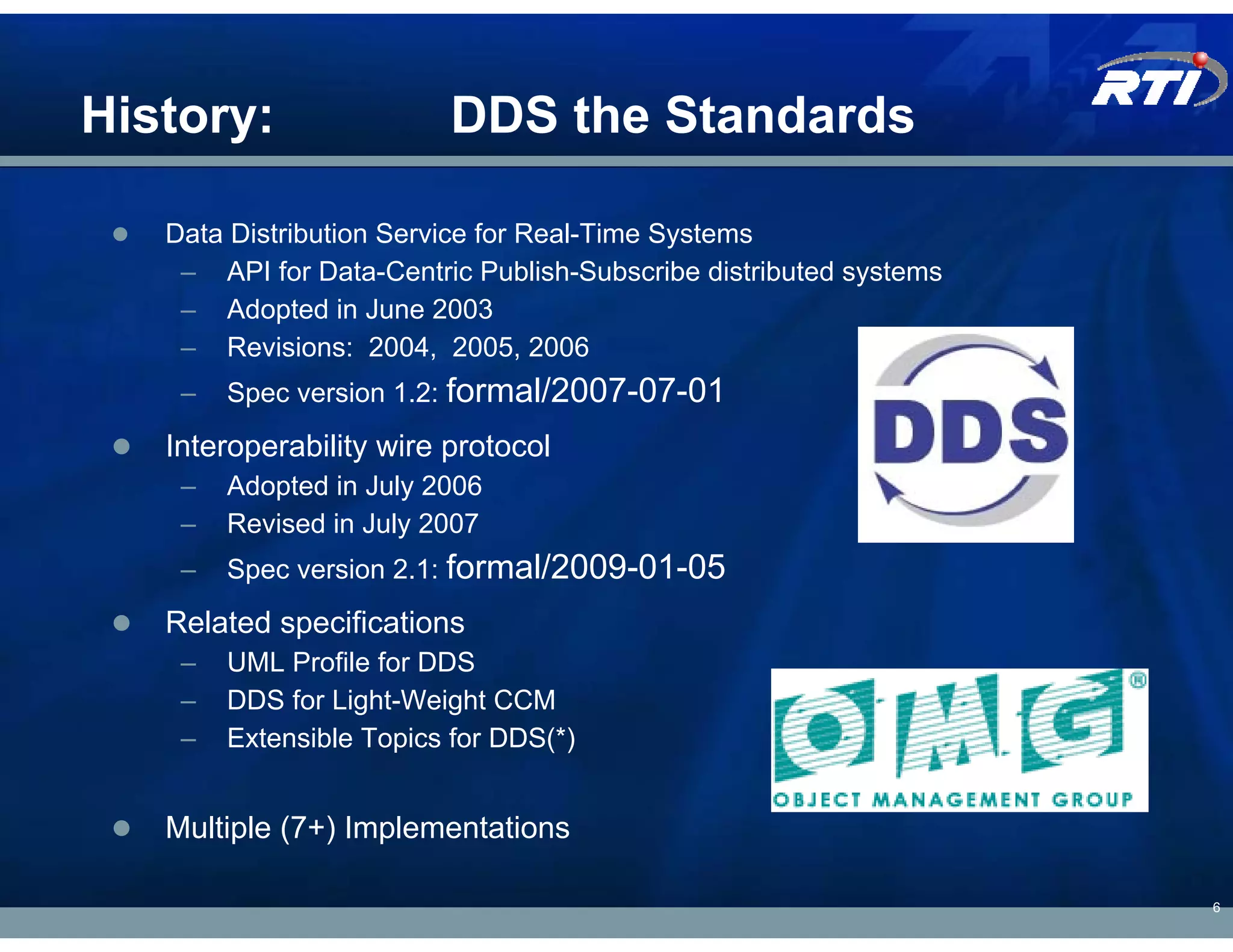 History:                 DDS the Standards

   Data Distribution Service for Real-Time Systems
    – API for Data-Centric Publish-Subscribe distributed systems
    – Adopted in June 2003
    – Revisions: 2004, 2005, 2006
    –   Spec version 1.2: formal/2007-07-01
   Interoperability wire protocol
    –   Adopted in July 2006
    –   Revised in July 2007
    –   Spec version 2.1: formal/2009-01-05
   Related specifications
    –   UML Profile for DDS
    –   DDS for Light-Weight CCM
    –   Extensible Topics for DDS(*)


   Multiple (7+) Implementations

                                                                   6
 