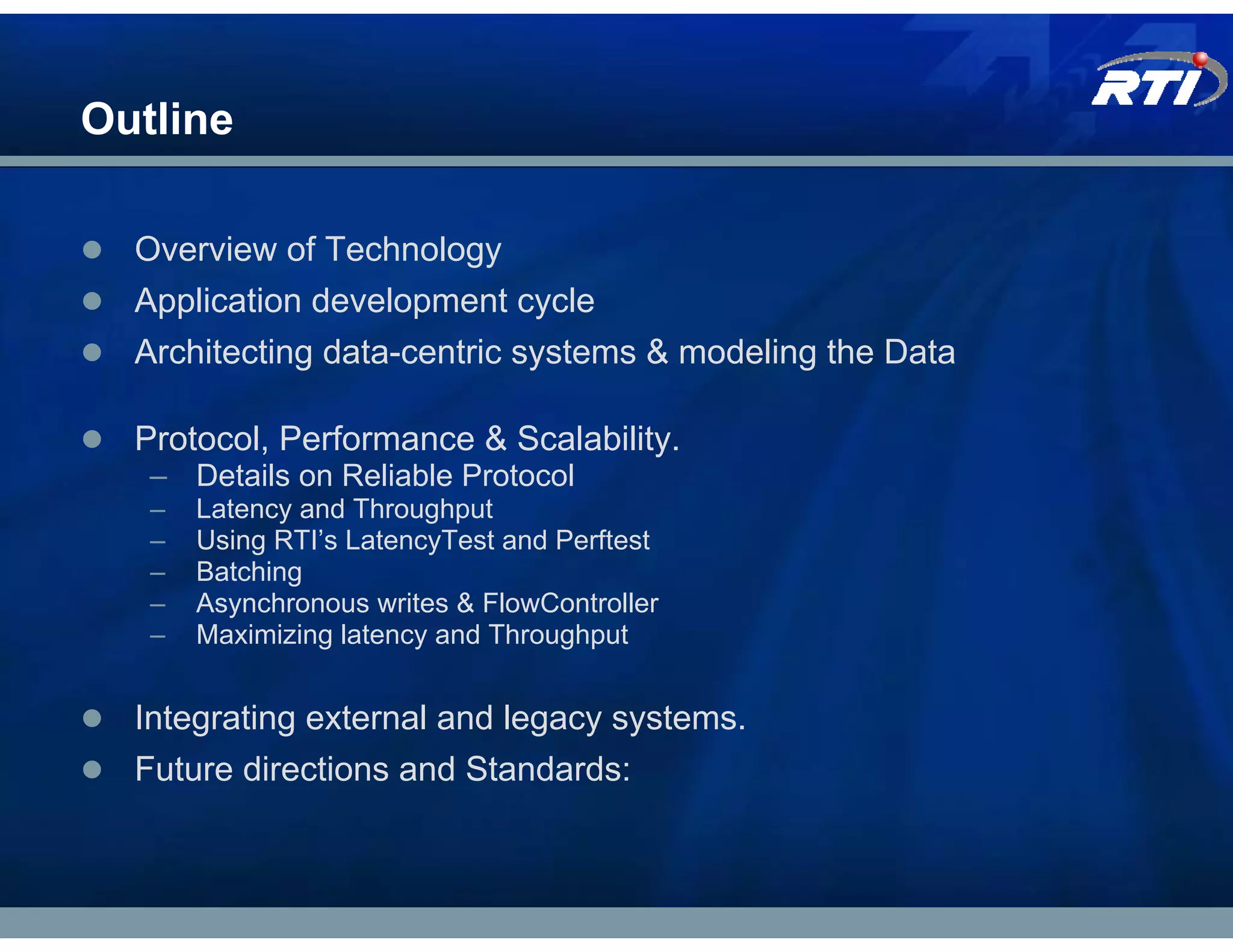 Outline

  Overview of Technology
  Application development cycle
  Architecting data-centric systems & modeling the Data

  Protocol, Performance & Scalability.
   – Details on Reliable Protocol
   –   Latency and Throughput
   –   Using RTI’s LatencyTest and Perftest
   –   Batching
   –   Asynchronous writes & FlowController
   –   Maximizing latency and Throughput


  Integrating external and legacy systems.
  Future directions and Standards:
 