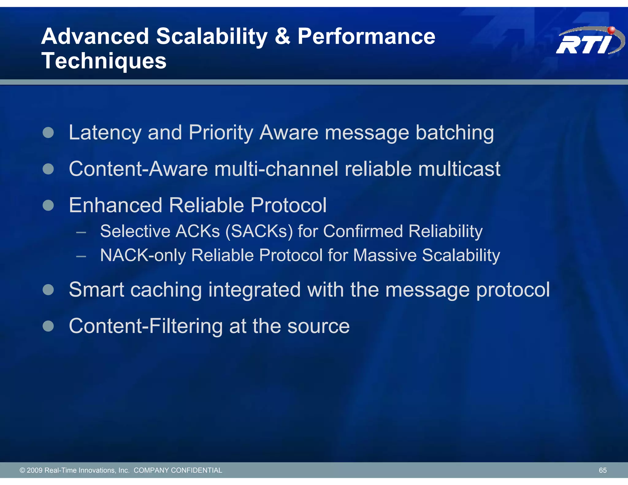 Advanced Scalability & Performance
     Techniques


             Latency and Priority Aware message batching
             Content-Aware multi-channel reliable multicast
             Enhanced Reliable Protocol
               – Selective ACKs (SACKs) for Confirmed Reliability
               – NACK-only Reliable Protocol for Massive Scalability

             Smart caching integrated with the message protocol
             Content-Filtering at the source




© 2009 Real-Time Innovations, Inc. COMPANY CONFIDENTIAL                65
 