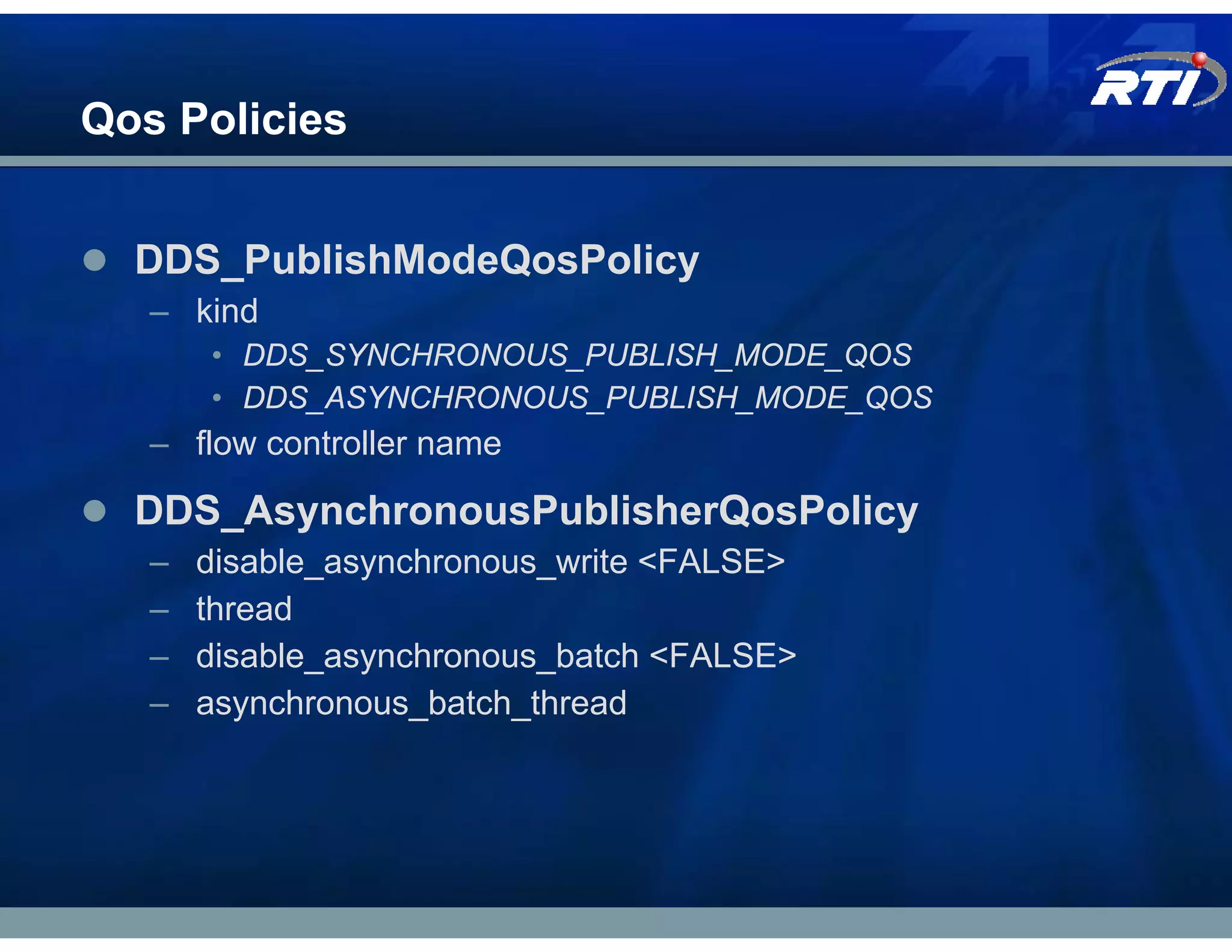 Qos Policies


  DDS_PublishModeQosPolicy
   – kind
       • DDS_SYNCHRONOUS_PUBLISH_MODE_QOS
       • DDS_ASYNCHRONOUS_PUBLISH_MODE_QOS
   – flow controller name

  DDS_AsynchronousPublisherQosPolicy
   –   disable_asynchronous_write <FALSE>
   –   thread
   –   disable_asynchronous_batch <FALSE>
   –   asynchronous_batch_thread
 