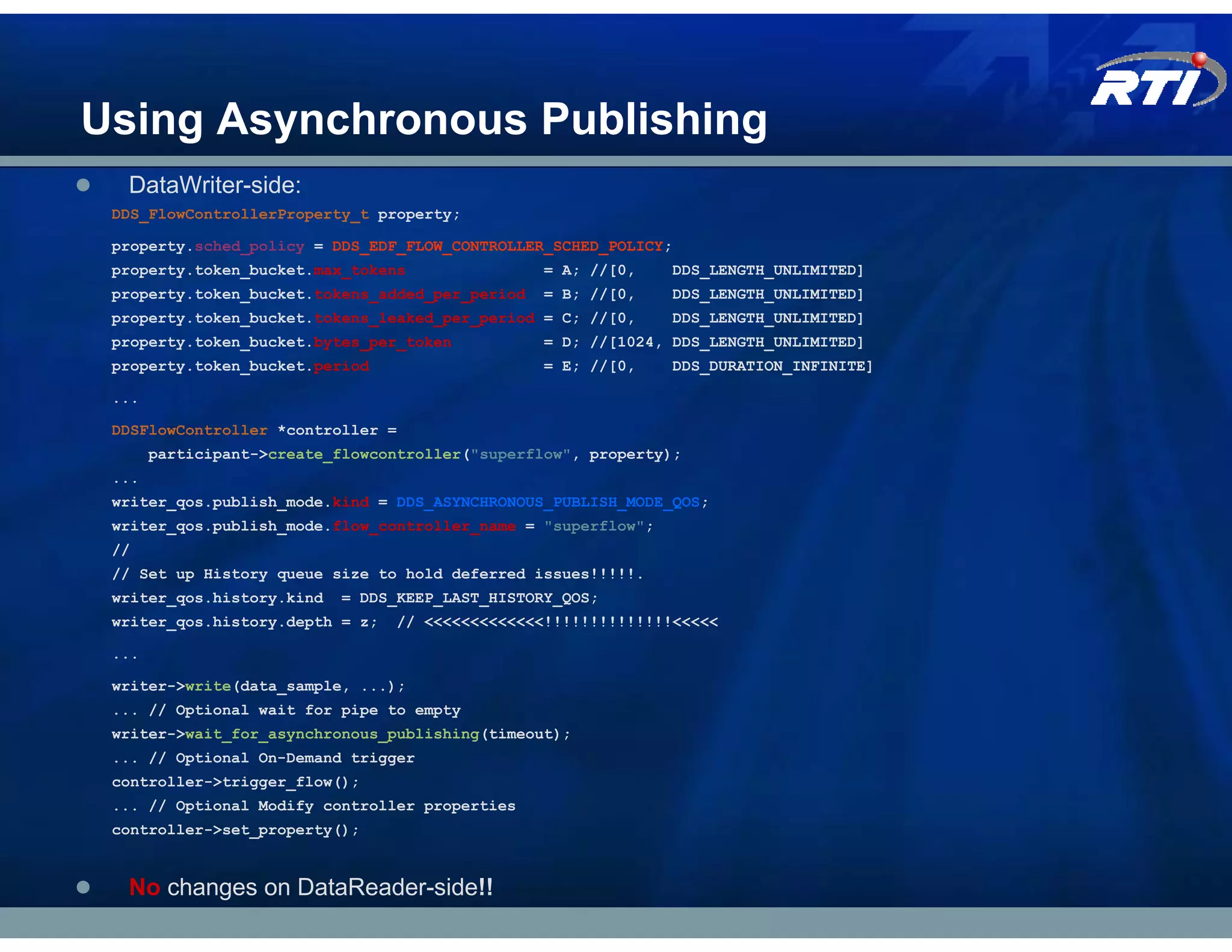 Using Asynchronous Publishing
  DataWriter-side:
 DDS_FlowControllerProperty_t property;

 property.sched_policy = DDS_EDF_FLOW_CONTROLLER_SCHED_POLICY;
 property.token_bucket.max_tokens                = A; //[0,    DDS_LENGTH_UNLIMITED]
 property.token_bucket.tokens_added_per_period   = B; //[0,    DDS_LENGTH_UNLIMITED]
 property.token_bucket.tokens_leaked_per_period = C; //[0,     DDS_LENGTH_UNLIMITED]
 property.token_bucket.bytes_per_token           = D; //[1024, DDS_LENGTH_UNLIMITED]
 property.token_bucket.period                    = E; //[0,    DDS_DURATION_INFINITE]

 ...

 DDSFlowController *controller =
       participant->create_flowcontroller("superflow", property);
 ...
 writer_qos.publish_mode.kind = DDS_ASYNCHRONOUS_PUBLISH_MODE_QOS;
 writer_qos.publish_mode.flow_controller_name = "superflow";
 //
 // Set up History queue size to hold deferred issues!!!!!.
 writer_qos.history.kind   = DDS_KEEP_LAST_HISTORY_QOS;
 writer_qos.history.depth = z;   // <<<<<<<<<<<<<!!!!!!!!!!!!!!<<<<<

 ...

 writer->write(data_sample, ...);
 ... // Optional wait for pipe to empty
 writer->wait_for_asynchronous_publishing(timeout);
 ... // Optional On-Demand trigger
 controller->trigger_flow();
 ... // Optional Modify controller properties
 controller->set_property();


  No changes on DataReader-side!!
 