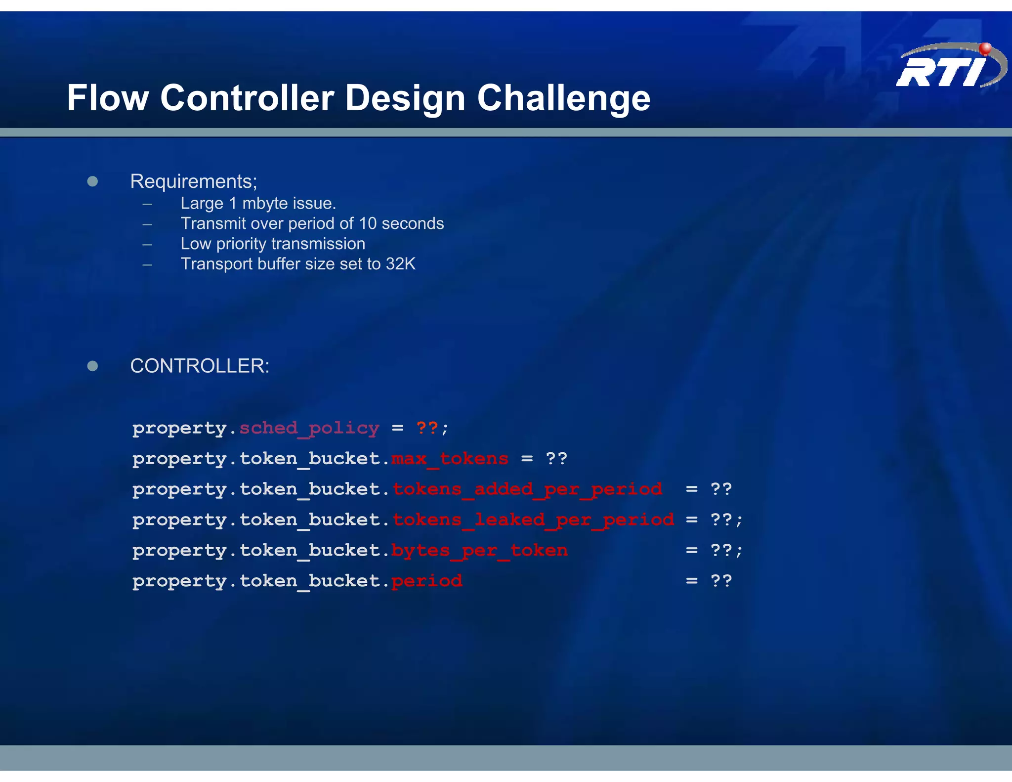 Flow Controller Design Challenge

   Requirements;
    –   Large 1 mbyte issue.
    –   Transmit over period of 10 seconds
    –   Low priority transmission
    –   Transport buffer size set to 32K




   CONTROLLER:


   property.sched_policy = ??;
   property.token_bucket.max_tokens = ??
   property.token_bucket.tokens_added_per_period   = ??
   property.token_bucket.tokens_leaked_per_period = ??;
   property.token_bucket.bytes_per_token           = ??;
   property.token_bucket.period                    = ??
 