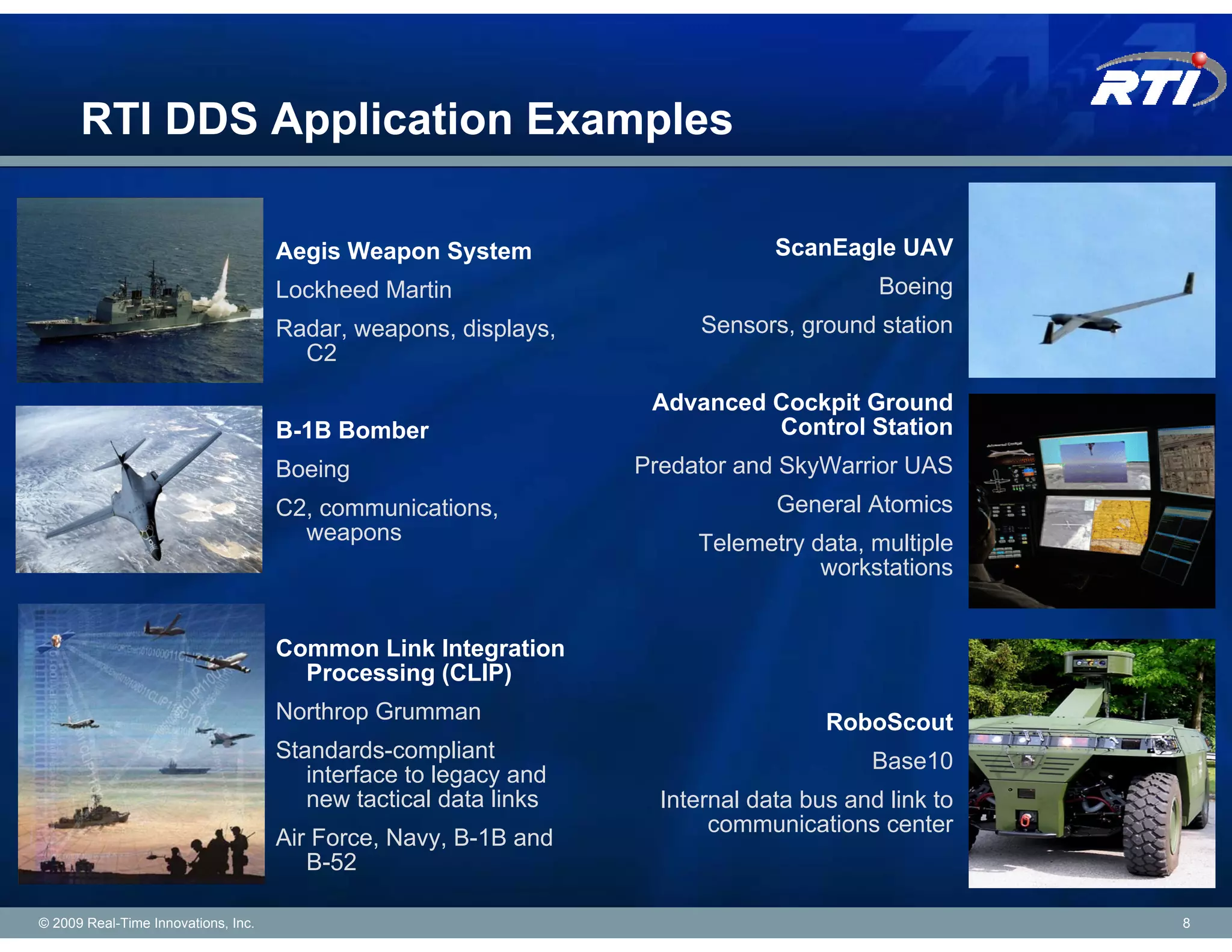 RTI DDS Application Examples

                                     Aegis Weapon System                       ScanEagle UAV
                                     Lockheed Martin                                     Boeing
                                     Radar, weapons, displays,          Sensors, ground station
                                       C2

                                                                   Advanced Cockpit Ground
                                     B-1B Bomber                            Control Station
                                     Boeing                       Predator and SkyWarrior UAS
                                     C2, communications,                       General Atomics
                                       weapons                         Telemetry data, multiple
                                                                                  workstations


                                     Common Link Integration
                                       Processing (CLIP)
                                     Northrop Grumman                               RoboScout
                                     Standards-compliant                                Base10
                                        interface to legacy and
                                        new tactical data links     Internal data bus and link to
                                                                         communications center
                                     Air Force, Navy, B-1B and
                                        B-52

© 2009 Real-Time Innovations, Inc.                                                                  8
 