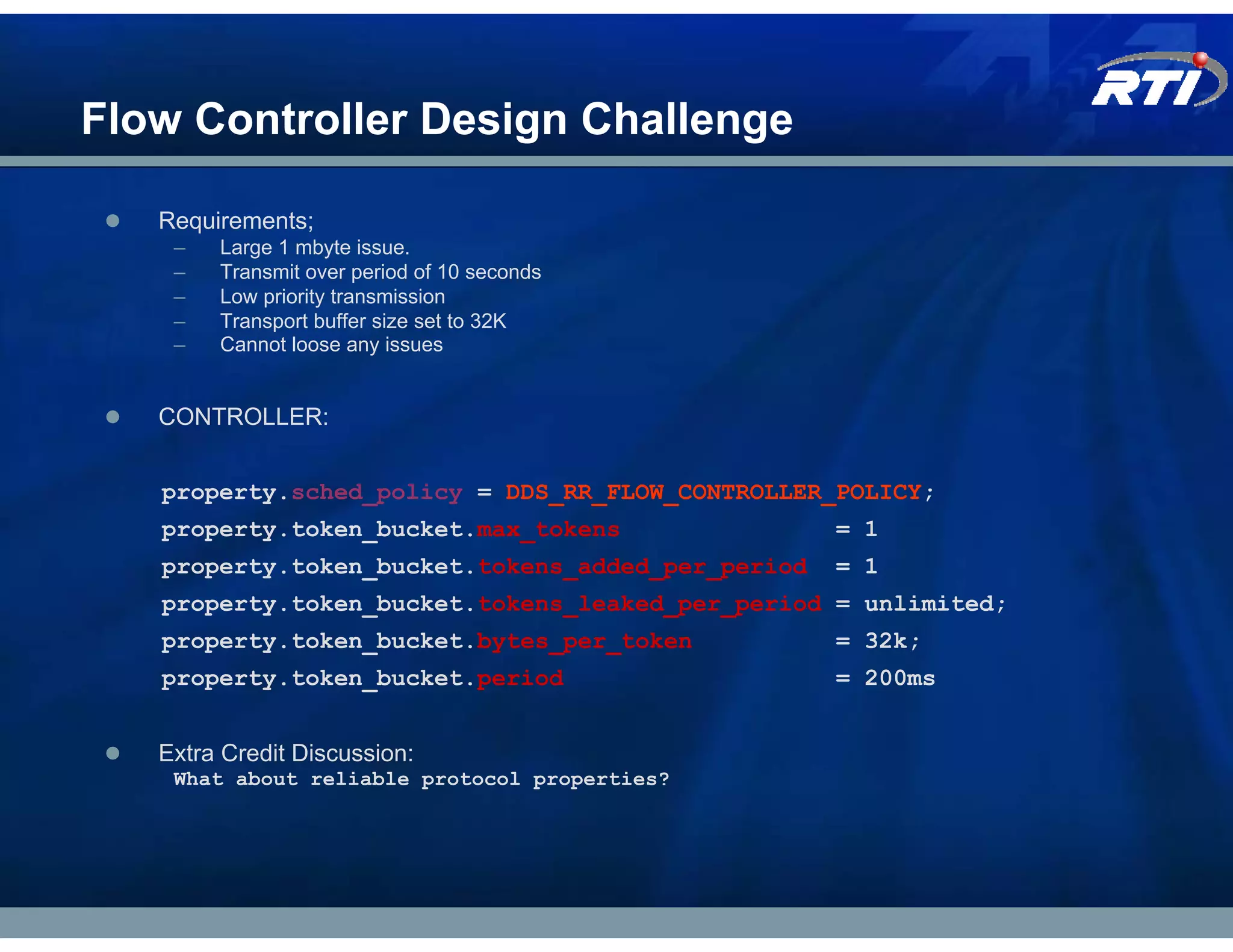 Flow Controller Design Challenge

   Requirements;
    –   Large 1 mbyte issue.
    –   Transmit over period of 10 seconds
    –   Low priority transmission
    –   Transport buffer size set to 32K
    –   Cannot loose any issues


   CONTROLLER:


   property.sched_policy = DDS_RR_FLOW_CONTROLLER_POLICY;
   property.token_bucket.max_tokens                = 1
   property.token_bucket.tokens_added_per_period   = 1
   property.token_bucket.tokens_leaked_per_period = unlimited;
   property.token_bucket.bytes_per_token           = 32k;
   property.token_bucket.period                    = 200ms


   Extra Credit Discussion:
    What about reliable protocol properties?
 