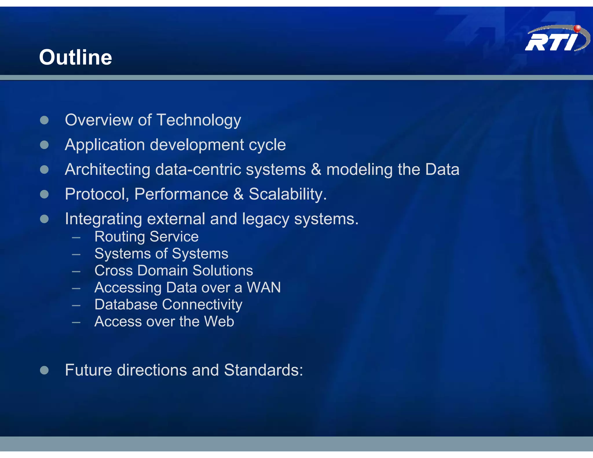 Outline

  Overview of Technology
  Application development cycle
  Architecting data-centric systems & modeling the Data
  Protocol, Performance & Scalability.
  Integrating external and legacy systems.
   –   Routing Service
   –   Systems of Systems
   –   Cross Domain Solutions
   –   Accessing Data over a WAN
   –   Database Connectivity
   –   Access over the Web


  Future directions and Standards:
 