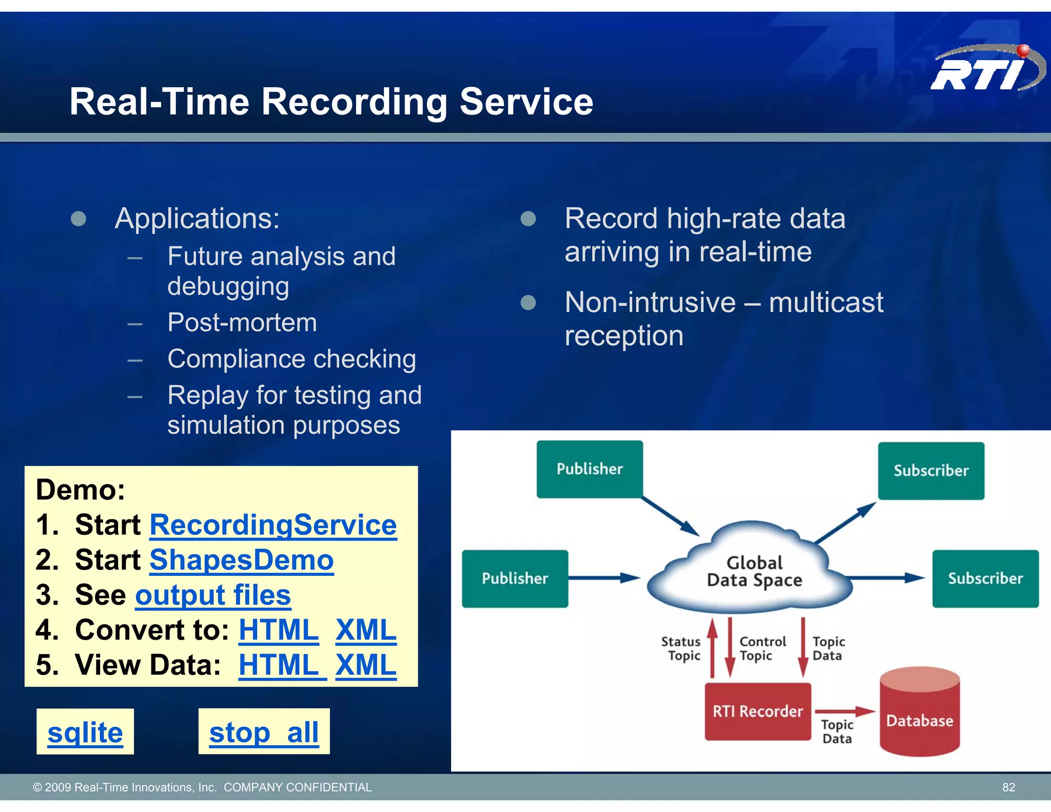 Real-Time Recording Service

             Applications:                                Record high-rate data
               – Future analysis and                      arriving in real-time
                 debugging
                                                          Non-intrusive – multicast
               – Post-mortem
                                                          reception
               – Compliance checking
               – Replay for testing and
                 simulation purposes

Demo:
1. Start RecordingService
2. Start ShapesDemo
3. See output files
4. Convert to: HTML XML
5. View Data: HTML XML

  sqlite                    stop_all
© 2009 Real-Time Innovations, Inc. COMPANY CONFIDENTIAL                               82
 