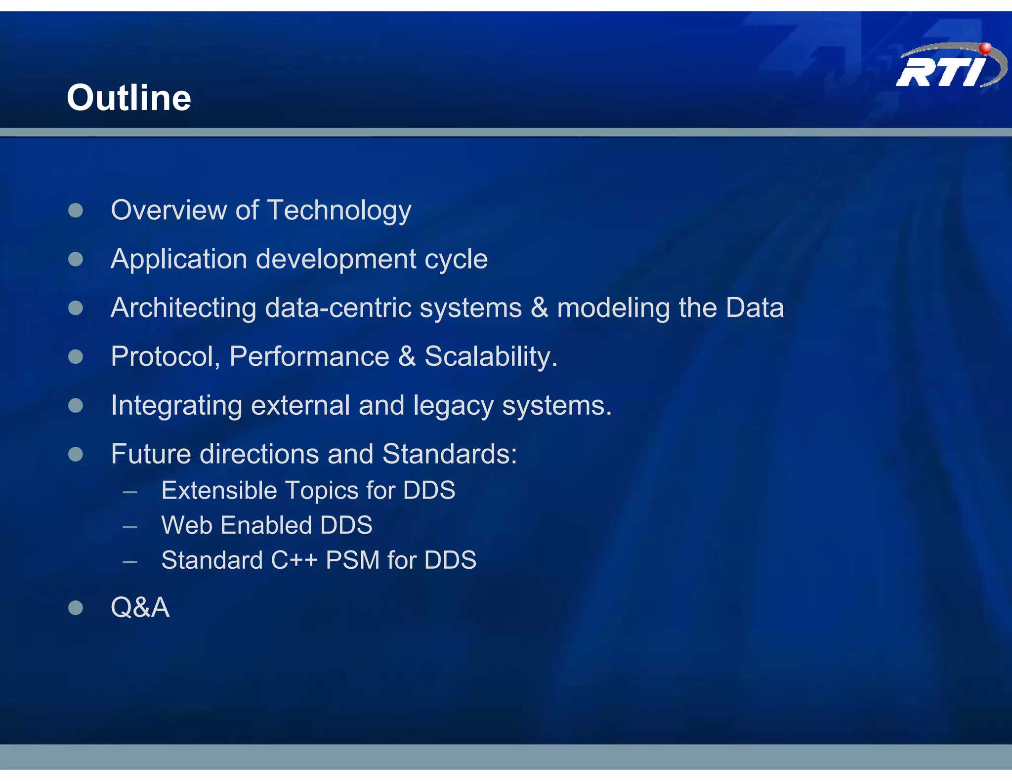 Outline

  Overview of Technology
  Application development cycle
  Architecting data-centric systems & modeling the Data
  Protocol, Performance & Scalability.
  Integrating external and legacy systems.
  Future directions and Standards:
   – Extensible Topics for DDS
   – Web Enabled DDS
   – Standard C++ PSM for DDS
  Q&A
 