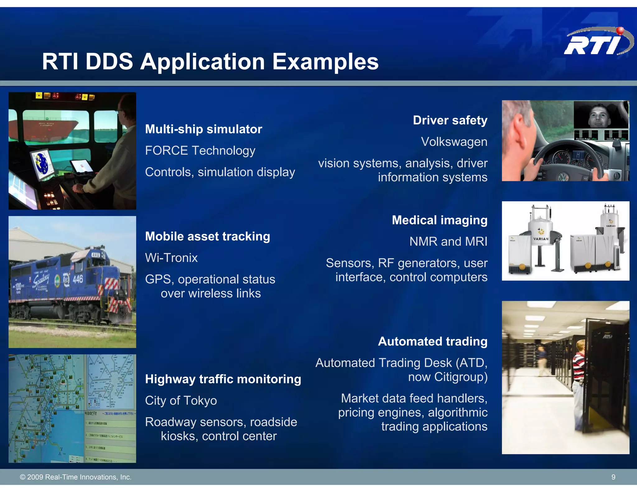 RTI DDS Application Examples

                                                                                     Driver safety
                                     Multi-ship simulator
                                                                                       Volkswagen
                                     FORCE Technology
                                                                    vision systems, analysis, driver
                                     Controls, simulation display              information systems


                                                                                 Medical imaging
                                     Mobile asset tracking                           NMR and MRI
                                     Wi-Tronix                       Sensors, RF generators, user
                                     GPS, operational status          interface, control computers
                                       over wireless links


                                                                               Automated trading
                                                                    Automated Trading Desk (ATD,
                                     Highway traffic monitoring                    now Citigroup)
                                     City of Tokyo                     Market data feed handlers,
                                                                       pricing engines, algorithmic
                                     Roadway sensors, roadside                  trading applications
                                       kiosks, control center


© 2009 Real-Time Innovations, Inc.                                                                     9
 