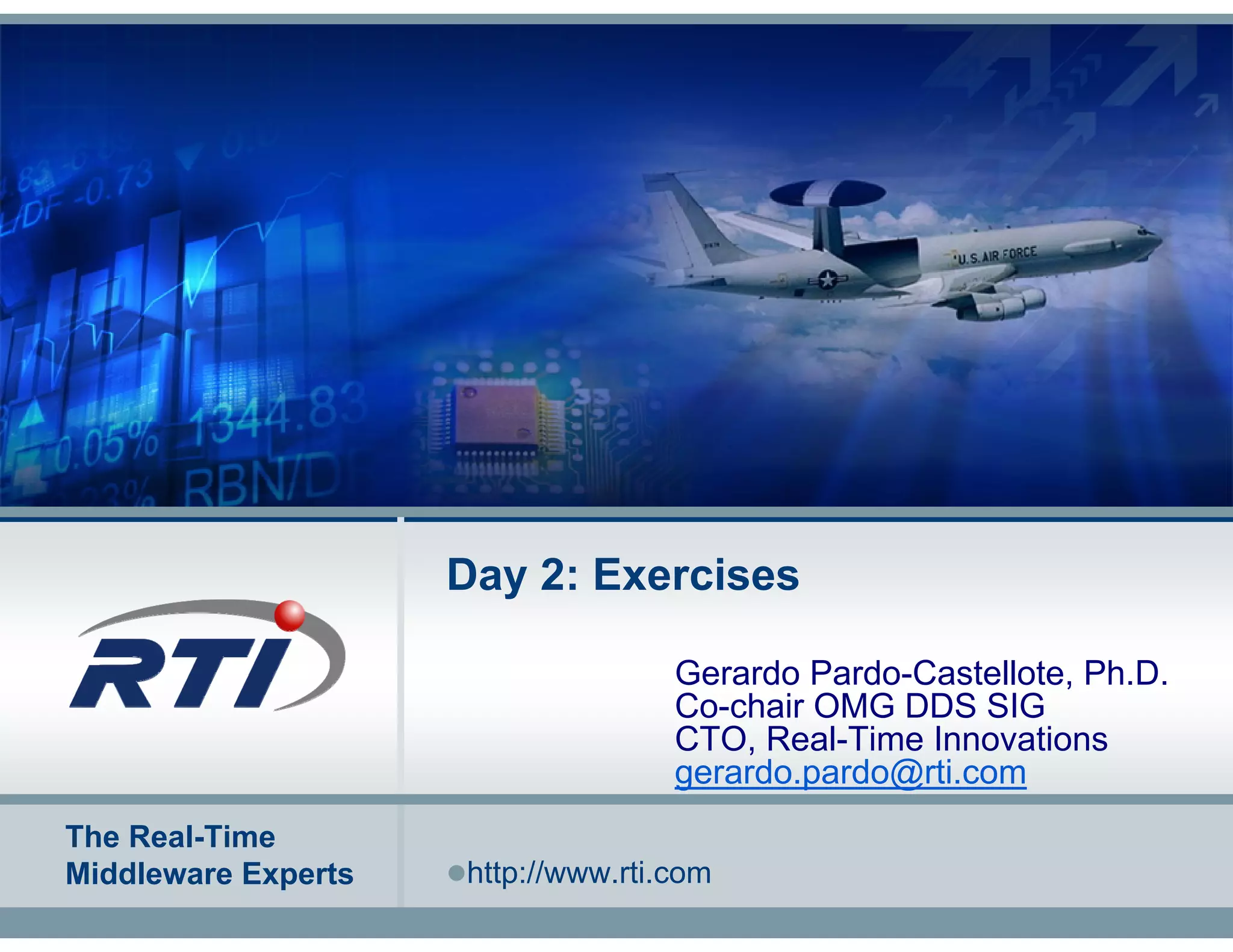 Day 2: Exercises

                                    Gerardo Pardo-Castellote, Ph.D.
                                    Co-chair OMG DDS SIG
                                    CTO, Real-Time Innovations
                                    gerardo.pardo@rti.com
The Real-Time
Middleware Experts   http://www.rti.com
 