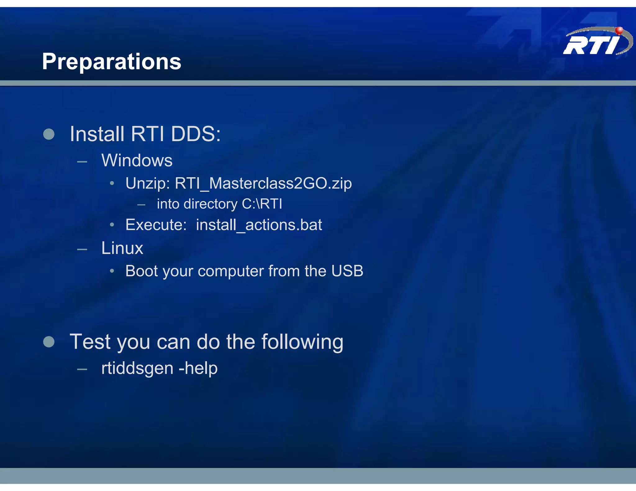 Preparations


  Install RTI DDS:
   – Windows
      • Unzip: RTI_Masterclass2GO.zip
          – into directory C:RTI
      • Execute: install_actions.bat
   – Linux
      • Boot your computer from the USB



  Test you can do the following
   – rtiddsgen -help
 