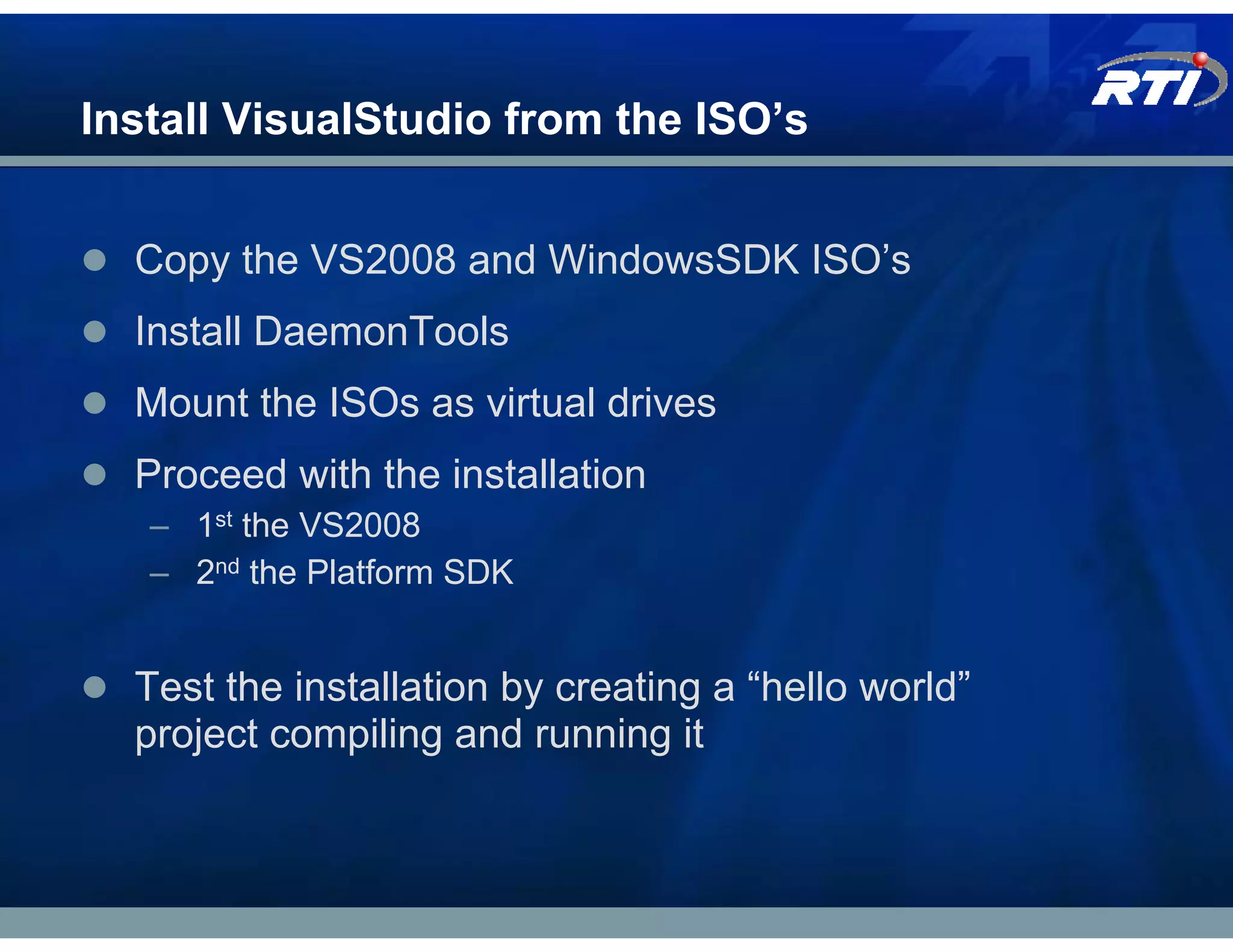 Install VisualStudio from the ISO’s


  Copy the VS2008 and WindowsSDK ISO’s
  Install DaemonTools
  Mount the ISOs as virtual drives
  Proceed with the installation
   – 1st the VS2008
   – 2nd the Platform SDK


  Test the installation by creating a “hello world”
  project compiling and running it
 