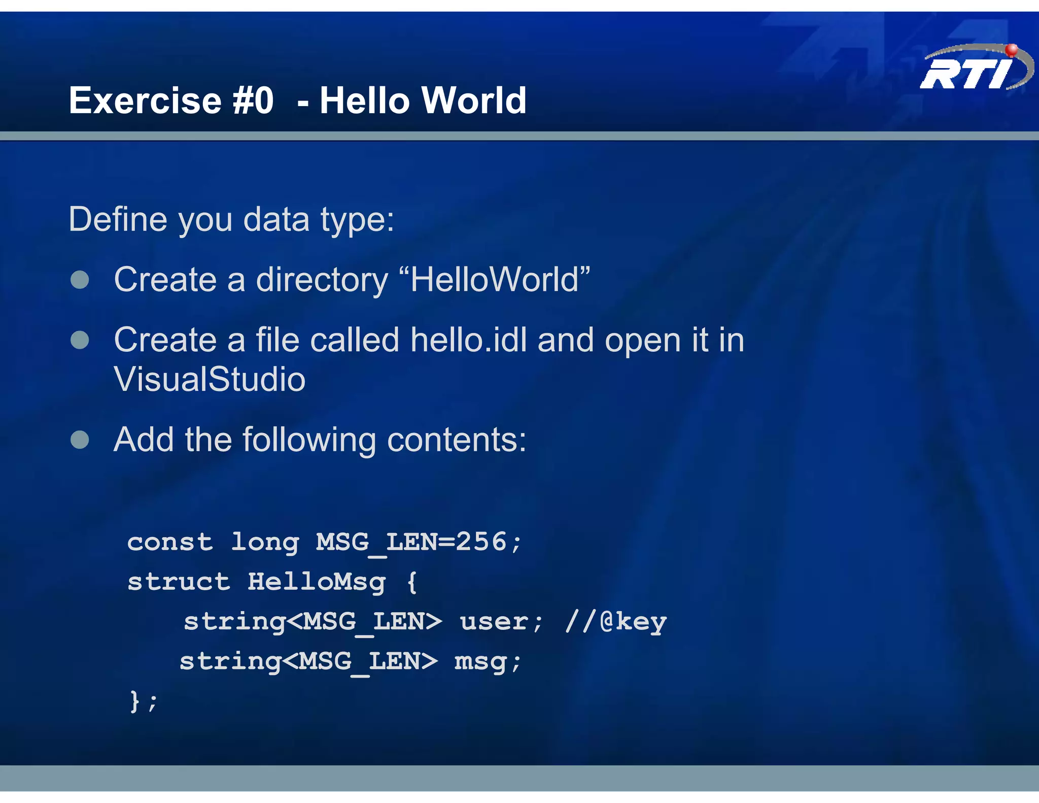 Exercise #0 - Hello World


Define you data type:
  Create a directory “HelloWorld”
  Create a file called hello.idl and open it in
  VisualStudio
  Add the following contents:

   const long MSG_LEN=256;
   struct HelloMsg {
      string<MSG_LEN> user; //@key
      string<MSG_LEN> msg;
   };
 