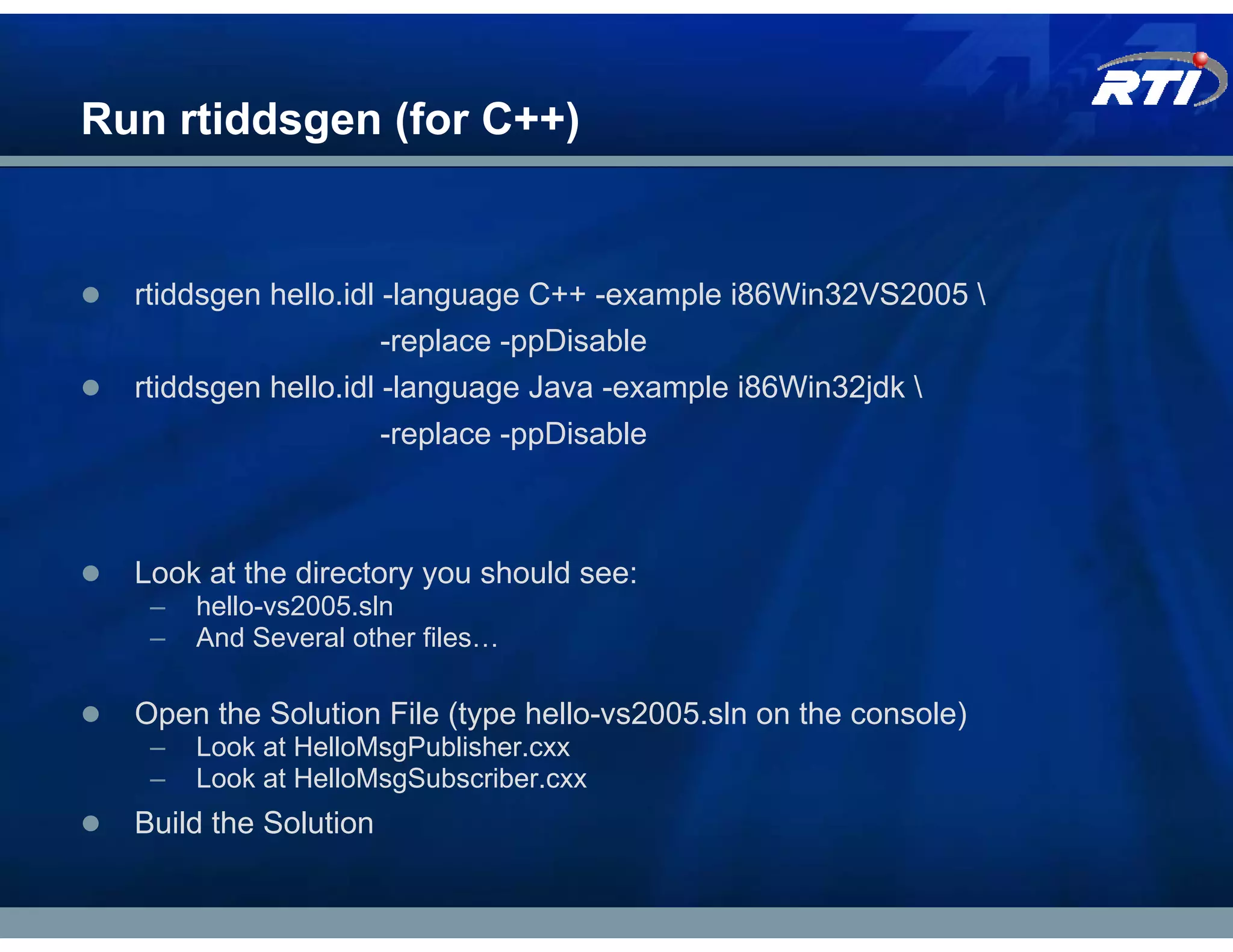 Run rtiddsgen (for C++)


  rtiddsgen hello.idl -language C++ -example i86Win32VS2005 
                       -replace -ppDisable
  rtiddsgen hello.idl -language Java -example i86Win32jdk 
                       -replace -ppDisable



  Look at the directory you should see:
   –   hello-vs2005.sln
   –   And Several other files…

  Open the Solution File (type hello-vs2005.sln on the console)
   –   Look at HelloMsgPublisher.cxx
   –   Look at HelloMsgSubscriber.cxx
  Build the Solution
 