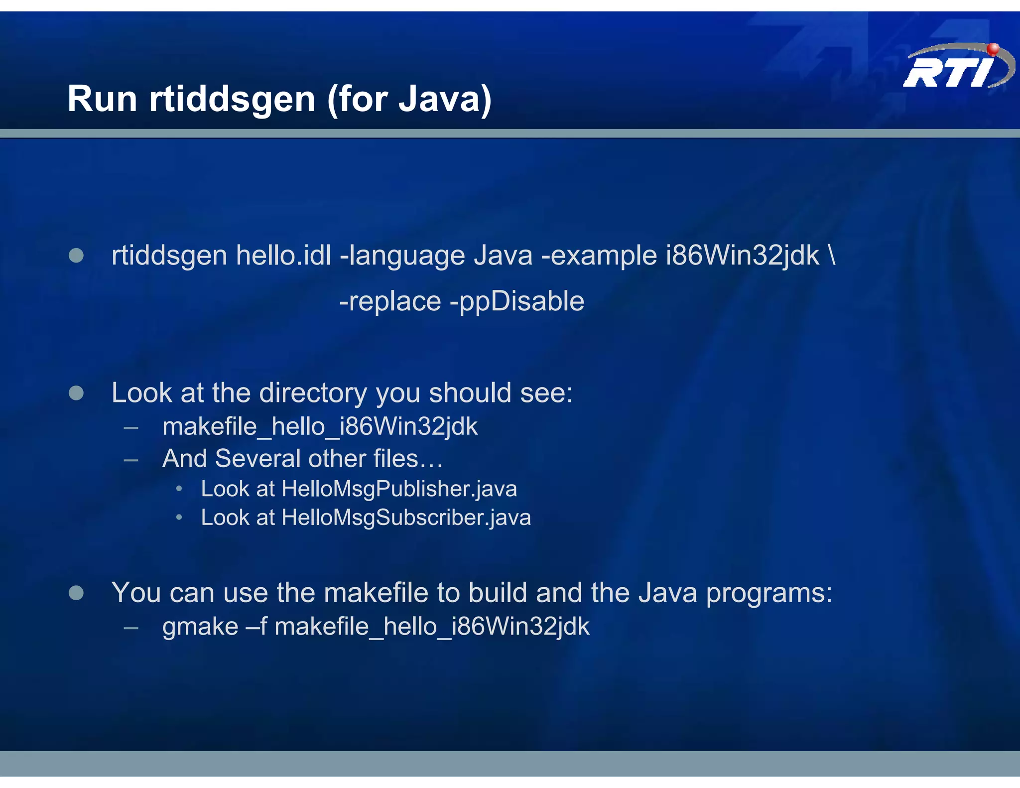 Run rtiddsgen (for Java)



  rtiddsgen hello.idl -language Java -example i86Win32jdk 
                      -replace -ppDisable


  Look at the directory you should see:
   – makefile_hello_i86Win32jdk
   – And Several other files…
       • Look at HelloMsgPublisher.java
       • Look at HelloMsgSubscriber.java


  You can use the makefile to build and the Java programs:
   – gmake –f makefile_hello_i86Win32jdk
 